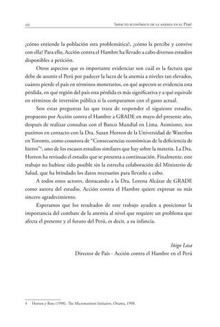 10 Impacto económico de la anemia en el Perú
¿cómo entiende la población esta problemática?, ¿cómo la percibe y convive
con ella? Para ello, Acción contra el Hambre ha llevado a cabo diversos estudios
disponibles a petición.
Otros aspectos que es importante evidenciar son cuál es la factura que
debe de asumir el Perú por padecer la lacra de la anemia a niveles tan elevados,
cuánto pierde el país en términos monetarios, en qué aspectos se evidencia esta
pérdida, en qué región del país esta pérdida es más significativa y a qué equivale
en términos de inversión pública si la comparamos con el gasto actual.
Son estas preguntas las que trata de responder el siguiente estudio,
propuesto por Acción contra el Hambre a GRADE en mayo del presente año,
después de realizar consultas con el Banco Mundial en Lima. Asimismo, nos
pusimos en contacto con la Dra. Susan Horton de la Universidad de Waterloo
en Toronto, como coautora de “Consecuencias económicas de la deficiencia de
hierro”4
, uno de los escasos estudios similares que hay sobre la materia. La Dra.
Horton ha revisado el estudio que se presenta a continuación. Finalmente, este
trabajo no hubiese sido posible sin la estrecha colaboración del Ministerio de
Salud, que ha brindado los datos necesarios para llevarlo a cabo.
A todos estos actores, destacando a la Dra. Lorena Alcázar de GRADE
como autora del estudio, Acción contra el Hambre quiere expresar su más
sincero agradecimiento.
Esperamos que los resultados de este trabajo ayuden a posicionar la
importancia del combate de la anemia al nivel que requiere un problema que
afecta el presente y el futuro del Perú, es decir, a su infancia.
Iñigo Lasa
Director de País - Acción contra el Hambre en el Perú
4	 Horton y Ross (1998). The Micronutrient Initiative, Ottawa, 1998.
 