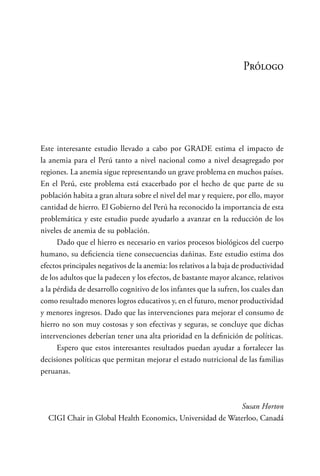 Prólogo
Este interesante estudio llevado a cabo por GRADE estima el impacto de
la anemia para el Perú tanto a nivel nacional como a nivel desagregado por
regiones. La anemia sigue representando un grave problema en muchos países.
En el Perú, este problema está exacerbado por el hecho de que parte de su
población habita a gran altura sobre el nivel del mar y requiere, por ello, mayor
cantidad de hierro. El Gobierno del Perú ha reconocido la importancia de esta
problemática y este estudio puede ayudarlo a avanzar en la reducción de los
niveles de anemia de su población.
Dado que el hierro es necesario en varios procesos biológicos del cuerpo
humano, su deficiencia tiene consecuencias dañinas. Este estudio estima dos
efectos principales negativos de la anemia: los relativos a la baja de productividad
de los adultos que la padecen y los efectos, de bastante mayor alcance, relativos
a la pérdida de desarrollo cognitivo de los infantes que la sufren, los cuales dan
como resultado menores logros educativos y, en el futuro, menor productividad
y menores ingresos. Dado que las intervenciones para mejorar el consumo de
hierro no son muy costosas y son efectivas y seguras, se concluye que dichas
intervenciones deberían tener una alta prioridad en la definición de políticas.
Espero que estos interesantes resultados puedan ayudar a fortalecer las
decisiones políticas que permitan mejorar el estado nutricional de las familias
peruanas.
Susan Horton
CIGI Chair in Global Health Economics, Universidad de Waterloo, Canadá
 