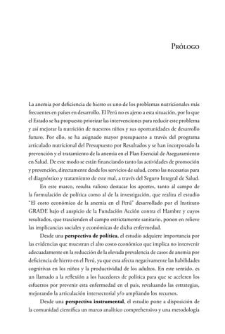 Prólogo
La anemia por deficiencia de hierro es uno de los problemas nutricionales más
frecuentes en países en desarrollo. El Perú no es ajeno a esta situación, por lo que
el Estado se ha propuesto priorizar las intervenciones para reducir este problema
y así mejorar la nutrición de nuestros niños y sus oportunidades de desarrollo
futuro. Por ello, se ha asignado mayor presupuesto a través del programa
articulado nutricional del Presupuesto por Resultados y se han incorporado la
prevención y el tratamiento de la anemia en el Plan Esencial de Aseguramiento
en Salud. De este modo se están financiando tanto las actividades de promoción
y prevención, directamente desde los servicios de salud, como las necesarias para
el diagnóstico y tratamiento de este mal, a través del Seguro Integral de Salud.
En este marco, resulta valioso destacar los aportes, tanto al campo de
la formulación de política como al de la investigación, que realiza el estudio
“El costo económico de la anemia en el Perú” desarrollado por el Instituto
GRADE bajo el auspicio de la Fundación Acción contra el Hambre y cuyos
resultados, que trascienden el campo estrictamente sanitario, ponen en relieve
las implicancias sociales y económicas de dicha enfermedad.
Desde una perspectiva de política, el estudio adquiere importancia por
las evidencias que muestran el alto costo económico que implica no intervenir
adecuadamente en la reducción de la elevada prevalencia de casos de anemia por
deficiencia de hierro en el Perú, ya que esta afecta negativamente las habilidades
cognitivas en los niños y la productividad de los adultos. En este sentido, es
un llamado a la reflexión a los hacedores de política para que se aceleren los
esfuerzos por prevenir esta enfermedad en el país, revaluando las estrategias,
mejorando la articulación intersectorial y/o ampliando los recursos.
Desde una perspectiva instrumental, el estudio pone a disposición de
la comunidad científica un marco analítico comprehensivo y una metodología
 
