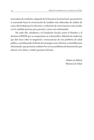 14 Impacto económico de la anemia en el Perú
innovadora de medición, adaptada de la literatura internacional, que permiten
ir avanzando hacia la construcción de modelos más elaborados de análisis de
costo-efectividad para la selección y evaluación de intervenciones más acordes
con la realidad peruana para prevenir y tratar esta enfermedad.
Por todo ello, saludamos a la Fundación Acción contra el Hambre y al
Instituto GRADE por su compromiso en el desarrollo y difusión de evidencias
que den luces sobre la magnitud y consecuencias de este problema de salud
pública, contribuyendo al diseño de estrategias costo-efectivas y sostenibles para
solucionarlo, que permitan combatir los severos problemas de desnutrición que
afectan a los niños y madres gestantes del país.
Midori de Habich
Ministra de Salud
 