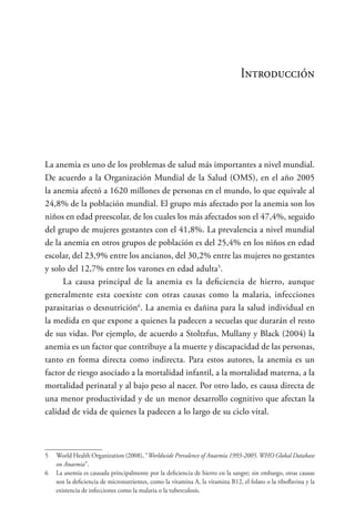Introducción
La anemia es uno de los problemas de salud más importantes a nivel mundial.
De acuerdo a la Organización Mundial de la Salud (OMS), en el año 2005
la anemia afectó a 1620 millones de personas en el mundo, lo que equivale al
24,8% de la población mundial. El grupo más afectado por la anemia son los
niños en edad preescolar, de los cuales los más afectados son el 47,4%, seguido
del grupo de mujeres gestantes con el 41,8%. La prevalencia a nivel mundial
de la anemia en otros grupos de población es del 25,4% en los niños en edad
escolar, del 23,9% entre los ancianos, del 30,2% entre las mujeres no gestantes
y solo del 12,7% entre los varones en edad adulta5
.
La causa principal de la anemia es la deficiencia de hierro, aunque
generalmente esta coexiste con otras causas como la malaria, infecciones
parasitarias o desnutrición6
. La anemia es dañina para la salud individual en
la medida en que expone a quienes la padecen a secuelas que durarán el resto
de sus vidas. Por ejemplo, de acuerdo a Stoltzfus, Mullany y Black (2004) la
anemia es un factor que contribuye a la muerte y discapacidad de las personas,
tanto en forma directa como indirecta. Para estos autores, la anemia es un
factor de riesgo asociado a la mortalidad infantil, a la mortalidad materna, a la
mortalidad perinatal y al bajo peso al nacer. Por otro lado, es causa directa de
una menor productividad y de un menor desarrollo cognitivo que afectan la
calidad de vida de quienes la padecen a lo largo de su ciclo vital.
5	 World Health Organization (2008), “Worldwide Prevalence of Anaemia 1993-2005.WHO Global Database
on Anaemia”.
6	 La anemia es causada principalmente por la deficiencia de hierro en la sangre; sin embargo, otras causas
son la deficiencia de micronutrientes, como la vitamina A, la vitamina B12, el folato o la riboflavina y la
existencia de infecciones como la malaria o la tuberculosis.
 