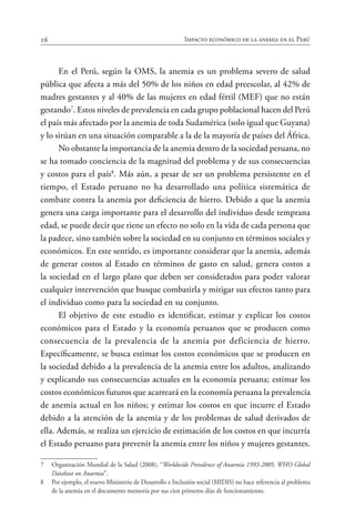 16 Impacto económico de la anemia en el Perú
En el Perú, según la OMS, la anemia es un problema severo de salud
pública que afecta a más del 50% de los niños en edad preescolar, al 42% de
madres gestantes y al 40% de las mujeres en edad fértil (MEF) que no están
gestando7
. Estos niveles de prevalencia en cada grupo poblacional hacen del Perú
el país más afectado por la anemia de toda Sudamérica (solo igual que Guyana)
y lo sitúan en una situación comparable a la de la mayoría de países del África.
No obstante la importancia de la anemia dentro de la sociedad peruana, no
se ha tomado conciencia de la magnitud del problema y de sus consecuencias
y costos para el país8
. Más aún, a pesar de ser un problema persistente en el
tiempo, el Estado peruano no ha desarrollado una política sistemática de
combate contra la anemia por deficiencia de hierro. Debido a que la anemia
genera una carga importante para el desarrollo del individuo desde temprana
edad, se puede decir que tiene un efecto no solo en la vida de cada persona que
la padece, sino también sobre la sociedad en su conjunto en términos sociales y
económicos. En este sentido, es importante considerar que la anemia, además
de generar costos al Estado en términos de gasto en salud, genera costos a
la sociedad en el largo plazo que deben ser considerados para poder valorar
cualquier intervención que busque combatirla y mitigar sus efectos tanto para
el individuo como para la sociedad en su conjunto.
El objetivo de este estudio es identificar, estimar y explicar los costos
económicos para el Estado y la economía peruanos que se producen como
consecuencia de la prevalencia de la anemia por deficiencia de hierro.
Específicamente, se busca estimar los costos económicos que se producen en
la sociedad debido a la prevalencia de la anemia entre los adultos, analizando
y explicando sus consecuencias actuales en la economía peruana; estimar los
costos económicos futuros que acarreará en la economía peruana la prevalencia
de anemia actual en los niños; y estimar los costos en que incurre el Estado
debido a la atención de la anemia y de los problemas de salud derivados de
ella. Además, se realiza un ejercicio de estimación de los costos en que incurría
el Estado peruano para prevenir la anemia entre los niños y mujeres gestantes.
7	 Organización Mundial de la Salud (2008), “Worldwide Prevalence of Anaemia 1993-2005. WHO Global
Database on Anaemia”.
8	 Por ejemplo, el nuevo Ministerio de Desarrollo e Inclusión social (MIDIS) no hace referencia al problema
de la anemia en el documento memoria por sus cien primeros días de funcionamiento.
 