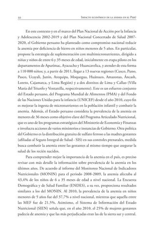 20 Impacto económico de la anemia en el Perú
En este contexto y en el marco del Plan Nacional de Acción por la Infancia
y Adolescencia 2002-2019 y del Plan Nacional Concertado de Salud 2007-
2020, el Gobierno peruano ha planteado como compromiso nacional reducir
la anemia por deficiencia de hierro en niños menores de 5 años. En particular,
propone la estrategia de suplementación con multimicronutrientes, dirigido a
niñas y niños de entre 6 y 35 meses de edad, inicialmente en etapa piloto en los
departamentos de Apurímac, Ayacucho y Huancavelica, y atender de esta forma
a 110 000 niños; y, a partir de 2011, llegar a 13 nuevas regiones (Cusco, Puno,
Pasco, Ucayali, Junín, Arequipa, Moquegua, Huánuco, Amazonas, Áncash,
Loreto, Cajamarca, y Lima Región) y a dos distritos de Lima y Callao (Villa
María del Triunfo y Ventanilla, respectivamente). Este es un esfuerzo conjunto
del Estado peruano, del Programa Mundial de Alimentos (PMA) y del Fondo
de las Naciones Unidas para la infancia (UNICEF) desde el año 2010, cuyo fin
es mejorar la ingesta de micronutrientes en la población infantil y combatir la
anemia. Además, el Estado peruano considera la prevalencia de la anemia en
menores de 36 meses como objetivo clave del Programa Articulado Nutricional,
que es uno de los programas estratégicos del Ministerio de Economía y Finanzas
e involucra acciones de varios ministerios e instancias de Gobierno. Otra política
del Gobierno es la distribución gratuita de sulfato ferroso a las madres gestantes
(afiliadas al Seguro Integral de Salud - SIS) en sus controles prenatales, medida
busca combatir la anemia entre las gestantes al mismo tiempo que asegurar la
salud de los recién nacidos.
Para comprender mejor la importancia de la anemia en el país, es preciso
revisar con más detalle la información sobre prevalencia de la anemia en los
últimos años. De acuerdo al informe del Monitoreo Nacional de Indicadores
Nutricionales (MONIN) para el periodo 2008-2009, la anemia afectaba al
43,4% de los niños de 6 a 35 meses de edad a nivel nacional. La Encuesta
Demográfica y de Salud Familiar (ENDES), a su vez, proporciona resultados
similares a los del MONIN. Al 2010, la prevalencia de la anemia en niños
menores de 5 años fue del 37,7% a nivel nacional, mientras que aquella entre
las MEF fue de 21,5%. Asimismo, el Sistema de Información del Estado
Nutricional (SIEN) señala que, en el año 2010, el 25% de mujeres gestantes
padecía de anemia y que las más perjudicadas eran las de la sierra sur y central.
 
