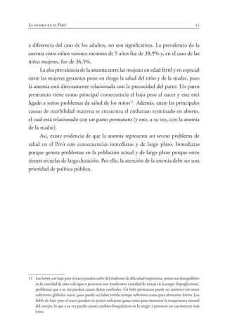 23La anemia en el Perú
a diferencia del caso de los adultos, no son significativas. La prevalencia de la
anemia entre niños varones menores de 5 años fue de 38,9% y, en el caso de las
niñas mujeres, fue de 36,5%.
La alta prevalencia de la anemia entre las mujeres en edad fértil y en especial
entre las mujeres gestantes pone en riesgo la salud del niño y de la madre, pues
la anemia está directamente relacionada con la precocidad del parto. Un parto
prematuro tiene como principal consecuencia el bajo peso al nacer y este está
ligado a serios problemas de salud de los niños11
. Además, entre las principales
causas de morbilidad materna se encuentra el embarazo terminado en aborto,
el cual está relacionado con un parto prematuro (y este, a su vez, con la anemia
de la madre).
Así, existe evidencia de que la anemia representa un severo problema de
salud en el Perú con consecuencias inmediatas y de largo plazo. Inmediatas
porque genera problemas en la población actual y de largo plazo porque estos
tienen secuelas de larga duración. Por ello, la atención de la anemia debe ser una
prioridad de política pública.
11	 Los bebés con bajo peso al nacer pueden sufrir del síndrome de dificultad respiratoria, poseer un desequilibrio
en la cantidad de sales o de agua o presentar una insuficiente cantidad de azúcar en la sangre (hipoglicemia),
problemas que a su vez pueden causar daños cerebrales. Un bebé prematuro puede ser anémico (no tener
suficientes glóbulos rojos), pues puede no haber tenido tiempo suficiente como para almacenar hierro. Los
bebés de bajo peso al nacer pueden no poseer suficiente grasa como para mantener la temperatura normal
del cuerpo, lo que a su vez puede causar cambios bioquímicos en la sangre y provocar un crecimiento más
lento.
 