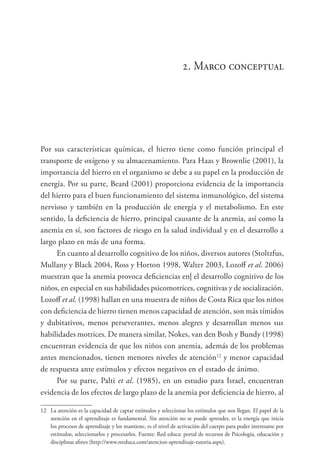 2. Marco conceptual
Por sus características químicas, el hierro tiene como función principal el
transporte de oxígeno y su almacenamiento. Para Haas y Brownlie (2001), la
importancia del hierro en el organismo se debe a su papel en la producción de
energía. Por su parte, Beard (2001) proporciona evidencia de la importancia
del hierro para el buen funcionamiento del sistema inmunológico, del sistema
nervioso y también en la producción de energía y el metabolismo. En este
sentido, la deficiencia de hierro, principal causante de la anemia, así como la
anemia en sí, son factores de riesgo en la salud individual y en el desarrollo a
largo plazo en más de una forma.
En cuanto al desarrollo cognitivo de los niños, diversos autores (Stoltzfus,
Mullany y Black 2004, Ross y Horton 1998, Walter 2003, Lozoff et al. 2006)
muestran que la anemia provoca deficiencias en| el desarrollo cognitivo de los
niños, en especial en sus habilidades psicomotrices, cognitivas y de socialización.
Lozoff et al. (1998) hallan en una muestra de niños de Costa Rica que los niños
con deficiencia de hierro tienen menos capacidad de atención, son más tímidos
y dubitativos, menos perseverantes, menos alegres y desarrollan menos sus
habilidades motrices. De manera similar, Nokes, van den Bosh y Bundy (1998)
encuentran evidencia de que los niños con anemia, además de los problemas
antes mencionados, tienen menores niveles de atención12
y menor capacidad
de respuesta ante estímulos y efectos negativos en el estado de ánimo.
Por su parte, Palti et al. (1985), en un estudio para Israel, encuentran
evidencia de los efectos de largo plazo de la anemia por deficiencia de hierro, al
12	 La atención es la capacidad de captar estímulos y seleccionar los estímulos que nos llegan. El papel de la
atención en el aprendizaje es fundamental. Sin atención no se puede aprender, es la energía que inicia
los procesos de aprendizaje y los mantiene, es el nivel de activación del cuerpo para poder interesarse por
estímulos, seleccionarlos y procesarlos. Fuente: Red educa: portal de recursos de Psicología, educación y
disciplinas afines (http://www.reeduca.com/atencion-aprendizaje-tutoria.aspx).
 