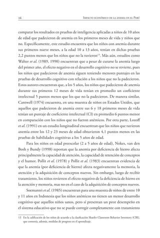 26 Impacto económico de la anemia en el Perú
comparar los resultados en pruebas de inteligencia aplicadas a niños de 10 años
de edad que padecieron de anemia en los primeros meses de vida y niños que
no. Específicamente, este estudio encuentra que los niños con anemia durante
sus primeros nueve meses, a la edad 10 a 13 años, tenían en dichas pruebas
2,2 puntos menos que los niños que no la tuvieron13
. Más aún, estudios como
Walter et al. (1989, 1990) encuentran que a pesar de curarse la anemia luego
del primer año, el efecto negativo en el desarrollo cognitivo no se revierte, pues
los niños que padecieron de anemia siguen teniendo menores puntajes en las
pruebas de desarrollo cognitivo con relación a los niños que no la padecieron.
Estos autores encuentran que, a los 5 años, los niños que padecieron de anemia
durante sus primeros 12 meses de vida tenían en promedio un coeficiente
intelectual 5 puntos menos que los que no la padecieron. De manera similar,
Cantwell (1974) encuentra, en una muestra de niños en Estados Unidos, que
aquellos que padecieron de anemia entre sus 6 y 18 primeros meses de vida
tenían un puntaje de coeficiente intelectual (CI) en promedio 6 puntos menor
en comparación con los niños que no fueron anémicos. Por otra parte, Lozoff
et al. (1991) en un estudio longitudinal encuentran que los niños que tuvieron
anemia entre los 12 y 23 meses de edad obtuvieron 4,1 puntos menos en las
pruebas de habilidades cognitivas a los 5 años de edad.
Para los niños en edad preescolar (2 a 5 años de edad), Nokes, van den
Bosh y Bundy (1998) reportan que la anemia por deficiencia de hierro afecta
principalmente la capacidad de atención, la capacidad de retención de conceptos
y el humor. Pollit et al. (1978) y Pollit et al. (1983) encuentran evidencia de
que la anemia (por deficiencia de hierro) afecta negativamente la memoria, la
atención y la adquisición de conceptos nuevos. Sin embargo, luego de recibir
tratamiento, los niños revierten el efecto negativo de la deficiencia de hierro en
la atención y memoria, mas no en el caso de la adquisición de conceptos nuevos.
Soemantri et al. (1985) encuentran para una muestra de niños de entre 10
y 11 años en Indonesia que los niños anémicos no tienen un menor desarrollo
cognitivo que aquellos niños sanos, pero sí presentan un peor desempeño en
el sistema educativo que no se puede corregir completamente con tratamiento
13	 En la calificación de los niños de acuerdo a la clasificación Shaefer Classroom Behavior Inventory (CBI),
que contenía, además, medidas de progreso en el aprendizaje.
 