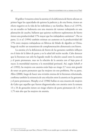 28 Impacto económico de la anemia en el Perú
El gráfico 4 muestra cómo la anemia y/o la deficiencia de hierro afectan en
primer lugar las capacidades de quienes la padecen y, de esta forma, tienen un
efecto negativo en la vida de los individuos y sus familias. Basta et al. (1979),
en un estudio en Indonesia con una muestra de varones trabajando en una
plantación de caucho, hallaron que quienes recibieron suplementos de hierro
tienen una productividad 17% mayor que los trabajadores anémicos14
. Por su
parte, Li et al. (1994) también estiman un aumento en la productividad del
17% entre mujeres trabajadoras en fábricas de hilado de algodón en China,
luego de recibir un tratamiento de complementación alimentaria con hierro.
La anemia y/o la deficiencia de hierro de las gestantes también influyen
en el éxito de la labor de parto y en la salud del recién nacido. Cabe destacar
que la literatura tan solo ha logrado medir la relación causal entre la anemia
y el parto prematuro, mas no la relación de la anemia con el bajo peso al
nacer, la mortalidad materna o la mortalidad perinatal. Así, según Scholl et
al. (1992), las mujeres con anemia están bajo un riesgo 2,7 veces más grande
de tener un parto prematuro que las mujeres sin este problema. Por su parte,
Allen (2000), luego de hacer una revisión extensa de la literatura relacionada,
confirma también la existencia de una relación entre la anemia en las gestantes
y el parto prematuro. Murphy et al. (1986) hallan en una muestra de mujeres
de Gales que aquellas que fueron diagnosticadas con anemia entre la semana
13 y 24 de gestación tienen un riesgo relativo de parto prematuro de 1,18 a
1,75 más alto que las mujeres sin anemia.
14	 Este es el estimado que usan Ross y Horton (1998) en un estudio que es comentado más adelante.
 