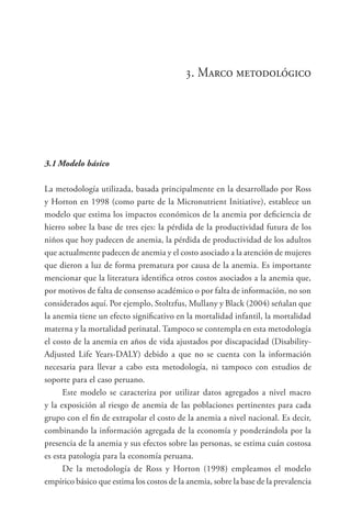 3. Marco metodológico
3.1	Modelo básico
La metodología utilizada, basada principalmente en la desarrollado por Ross
y Horton en 1998 (como parte de la Micronutrient Initiative), establece un
modelo que estima los impactos económicos de la anemia por deficiencia de
hierro sobre la base de tres ejes: la pérdida de la productividad futura de los
niños que hoy padecen de anemia, la pérdida de productividad de los adultos
que actualmente padecen de anemia y el costo asociado a la atención de mujeres
que dieron a luz de forma prematura por causa de la anemia. Es importante
mencionar que la literatura identifica otros costos asociados a la anemia que,
por motivos de falta de consenso académico o por falta de información, no son
considerados aquí. Por ejemplo, Stoltzfus, Mullany y Black (2004) señalan que
la anemia tiene un efecto significativo en la mortalidad infantil, la mortalidad
materna y la mortalidad perinatal. Tampoco se contempla en esta metodología
el costo de la anemia en años de vida ajustados por discapacidad (Disability-
Adjusted Life Years-DALY) debido a que no se cuenta con la información
necesaria para llevar a cabo esta metodología, ni tampoco con estudios de
soporte para el caso peruano.
Este modelo se caracteriza por utilizar datos agregados a nivel macro
y la exposición al riesgo de anemia de las poblaciones pertinentes para cada
grupo con el fin de extrapolar el costo de la anemia a nivel nacional. Es decir,
combinando la información agregada de la economía y ponderándola por la
presencia de la anemia y sus efectos sobre las personas, se estima cuán costosa
es esta patología para la economía peruana.
De la metodología de Ross y Horton (1998) empleamos el modelo
empírico básico que estima los costos de la anemia, sobre la base de la prevalencia
 