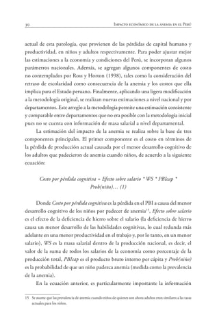30 Impacto económico de la anemia en el Perú
actual de esta patología, que provienen de las pérdidas de capital humano y
productividad, en niños y adultos respectivamente. Para poder ajustar mejor
las estimaciones a la economía y condiciones del Perú, se incorporan algunos
parámetros nacionales. Además, se agregan algunos componentes de costo
no contemplados por Ross y Horton (1998), tales como la consideración del
retraso de escolaridad como consecuencia de la anemia y los costos que ella
implica para el Estado peruano. Finalmente, aplicando una ligera modificación
a la metodología original, se realizan nuevas estimaciones a nivel nacional y por
departamentos. Este arreglo a la metodología permite una estimación consistente
y comparable entre departamentos que no era posible con la metodología inicial
pues no se cuenta con información de masa salarial a nivel departamental.
La estimación del impacto de la anemia se realiza sobre la base de tres
componentes principales. El primer componente es el costo en términos de
la pérdida de producción actual causada por el menor desarrollo cognitivo de
los adultos que padecieron de anemia cuando niños, de acuerdo a la siguiente
ecuación:
Costo por pérdida cognitiva = Efecto sobre salario * WS * PBIcap *
Prob(niño)… (1)
Donde Costo por pérdida cognitiva es la pérdida en el PBI a causa del menor
desarrollo cognitivo de los niños por padecer de anemia15
, Efecto sobre salario
es el efecto de la deficiencia de hierro sobre el salario (la deficiencia de hierro
causa un menor desarrollo de las habilidades cognitivas, lo cual redunda más
adelante en una menor productividad en el trabajo y, por lo tanto, en un menor
salario), WS es la masa salarial dentro de la producción nacional, es decir, el
valor de la suma de todos los salarios de la economía como porcentaje de la
producción total, PBIcap es el producto bruto interno per cápita y Prob(niño)
es la probabilidad de que un niño padezca anemia (medida como la prevalencia
de la anemia).
En la ecuación anterior, es particularmente importante la información
15	 Se asume que las prevalencia de anemia cuando niños de quienes son ahora adultos eran similares a las tasas
actuales para los niños.
 
