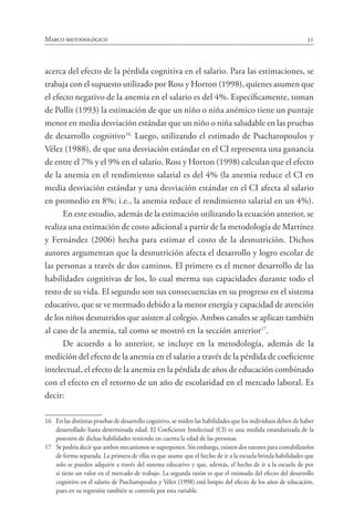 31Marco metodológico
acerca del efecto de la pérdida cognitiva en el salario. Para las estimaciones, se
trabaja con el supuesto utilizado por Ross y Horton (1998), quienes asumen que
el efecto negativo de la anemia en el salario es del 4%. Específicamente, toman
de Pollit (1993) la estimación de que un niño o niña anémico tiene un puntaje
menor en media desviación estándar que un niño o niña saludable en las pruebas
de desarrollo cognitivo16.
Luego, utilizando el estimado de Psacharopoulos y
Vélez (1988), de que una desviación estándar en el CI representa una ganancia
de entre el 7% y el 9% en el salario, Ross y Horton (1998) calculan que el efecto
de la anemia en el rendimiento salarial es del 4% (la anemia reduce el CI en
media desviación estándar y una desviación estándar en el CI afecta al salario
en promedio en 8%; i.e., la anemia reduce el rendimiento salarial en un 4%).
En este estudio, además de la estimación utilizando la ecuación anterior, se
realiza una estimación de costo adicional a partir de la metodología de Martínez
y Fernández (2006) hecha para estimar el costo de la desnutrición. Dichos
autores argumentan que la desnutrición afecta el desarrollo y logro escolar de
las personas a través de dos caminos. El primero es el menor desarrollo de las
habilidades cognitivas de los, lo cual merma sus capacidades durante todo el
resto de su vida. El segundo son sus consecuencias en su progreso en el sistema
educativo, que se ve mermado debido a la menor energía y capacidad de atención
de los niños desnutridos que asisten al colegio. Ambos canales se aplican también
al caso de la anemia, tal como se mostró en la sección anterior17
.
De acuerdo a lo anterior, se incluye en la metodología, además de la
medición del efecto de la anemia en el salario a través de la pérdida de coeficiente
intelectual, el efecto de la anemia en la pérdida de años de educación combinado
con el efecto en el retorno de un año de escolaridad en el mercado laboral. Es
decir:
16	 En las distintas pruebas de desarrollo cognitivo, se miden las habilidades que los individuos deben de haber
desarrollado hasta determinada edad. El Coeficiente Intelectual (CI) es una medida estandarizada de la
posesión de dichas habilidades teniendo en cuenta la edad de las personas.
17	 Se podría decir que ambos mecanismos se superponen. Sin embargo, existen dos razones para contabilizarlos
de forma separada. La primera de ellas es que asume que el hecho de ir a la escuela brinda habilidades que
solo se pueden adquirir a través del sistema educativo y que, además, el hecho de ir a la escuela de por
sí tiene un valor en el mercado de trabajo. La segunda razón es que el estimado del efecto del desarrollo
cognitivo en el salario de Psacharopoulos y Vélez (1998) está limpio del efecto de los años de educación,
pues en su regresión también se controla por esta variable.
 