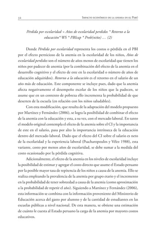 32 Impacto económico de la anemia en el Perú
Pérdida por escolaridad = Años de escolaridad perdidos * Retorno a la
educación* WS * PBIcap * Prob(niño) … (2)
Donde Pérdida por escolaridad representa los costos o pérdida en el PBI
por el efecto pernicioso de la anemia en la escolaridad de los niños, Años de
escolaridad perdidos son el número de años menos de escolaridad que tienen los
niños por padecer de anemia (por la combinación del efecto de la anemia en el
desarrollo cognitivo y el efecto de este en la escolaridad o número de años de
educación adquiridos). Retorno a la educación es el retorno en el salario de un
año más de educación. Este componente se incluye pues, dado que la anemia
afecta negativamente el desempeño escolar de los niños que la padecen, se
asume que en un contexto de pobreza ello incrementa la probabilidad de que
deserten de la escuela (en relación con los niños saludables).
Con esta modificación, que resulta de la adaptación del modelo propuesto
por Martínez y Fernández (2006), se logra la posibilidad de combinar el efecto
de la anemia con la educación y esta, a su vez, con el mercado laboral. En tanto
el modelo original contempla el efecto de la anemia sobre el CI y la importancia
de este en el salario, pasa por alto la importancia intrínseca de la educación
dentro del mercado laboral. Dado que el efecto del CI sobre el salario es neto
de la escolaridad y la experiencia laboral (Psacharopoulos y Vélez 1988), esta
variante, costo por menos años de escolaridad, se debe sumar a la medida del
costo ocasionado por la pérdida cognitiva.
Adicionalmente, el efecto de la anemia en los niveles de escolaridad incluye
la posibilidad de estimar y agregar el costo directo que asume el Estado peruano
por la posible mayor tasa de repitencia de los niños a causa de la anemia. Ello se
realiza empleando la prevalencia de la anemia por grupo etario y el incremento
en la probabilidad de tener sobreedad a causa de la anemia (como aproximación
a la probabilidad de repetir el año). Siguiendo a Martínez y Fernández (2006),
esta información se combina con la información proveniente del Ministerio de
Educación acerca del gasto por alumno y de la cantidad de estudiantes en las
escuelas públicas a nivel nacional. De esta manera, se obtiene una estimación
de cuánto le cuesta al Estado peruano la carga de la anemia por mayores costos
educativos.
 