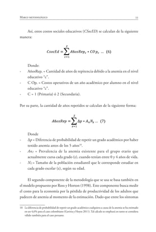 33Marco metodológico
Así, estos costos sociales educativos (CSocED) se calculan de la siguiente
manera:
Donde:
-	 AñosRepc = Cantidad de años de repitencia debido a la anemia en el nivel
educativo “c”.
-	 C Opc = Costos operativos de un año académico por alumno en el nivel
educativo “c”.
-	 C = 1 (Primaria) ó 2 (Secundaria).
Por su parte, la cantidad de años repetidos se calculan de la siguiente forma:
Donde
-	 Δp = Diferencia de probabilidad de repetir un grado académico por haber
tenido anemia antes de los 5 años18
.
-	 AnZ = Prevalencia de la anemia existente para el grupo etario que
actualmente cursa cada grado (z), cuando tenían entre 0 y 4 años de vida.
-	 NZ = Tamaño de la población estudiantil que le corresponde estudiar en
cada grado escolar (z), según su edad.
El segundo componente de la metodología que se usa se basa también en
el modelo propuesto por Ross y Horton (1998). Este componente busca medir
el costo para la economía por la pérdida de productividad de los adultos que
padecen de anemia al momento de la estimación. Dado que entre los síntomas
18	 La diferencia de probabilidad de repetir un grado académico cualquiera a causa de la anemia se ha estimado
en un 4,6% para el caso colombiano (Gaviria y Hoyos 2011). Tal cálculo se empleará en tanto se considera
válido también para el caso peruano.
 