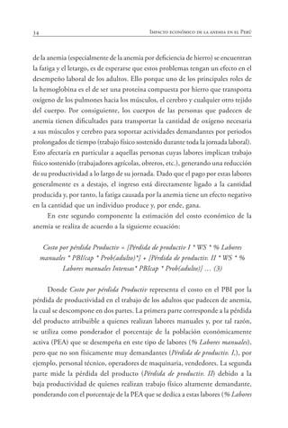 34 Impacto económico de la anemia en el Perú
de la anemia (especialmente de la anemia por deficiencia de hierro) se encuentran
la fatiga y el letargo, es de esperarse que estos problemas tengan un efecto en el
desempeño laboral de los adultos. Ello porque uno de los principales roles de
la hemoglobina es el de ser una proteína compuesta por hierro que transporta
oxígeno de los pulmones hacia los músculos, el cerebro y cualquier otro tejido
del cuerpo. Por consiguiente, los cuerpos de las personas que padecen de
anemia tienen dificultades para transportar la cantidad de oxígeno necesaria
a sus músculos y cerebro para soportar actividades demandantes por periodos
prolongados de tiempo (trabajo físico sostenido durante toda la jornada laboral).
Esto afectaría en particular a aquellas personas cuyas labores implican trabajo
físico sostenido (trabajadores agrícolas, obreros, etc.), generando una reducción
de su productividad a lo largo de su jornada. Dado que el pago por estas labores
generalmente es a destajo, el ingreso está directamente ligado a la cantidad
producida y, por tanto, la fatiga causada por la anemia tiene un efecto negativo
en la cantidad que un individuo produce y, por ende, gana.
En este segundo componente la estimación del costo económico de la
anemia se realiza de acuerdo a la siguiente ecuación:
Costo por pérdida Productiv = [Pérdida de productiv I * WS * % Labores
manuales * PBI/cap * Prob(adulto)*] + [Pérdida de productiv. II * WS * %
Labores manuales Intensas* PBIcap * Prob(adulto)] … (3)
Donde Costo por pérdida Productiv representa el costo en el PBI por la
pérdida de productividad en el trabajo de los adultos que padecen de anemia,
la cual se descompone en dos partes. La primera parte corresponde a la pérdida
del producto atribuible a quienes realizan labores manuales y, por tal razón,
se utiliza como ponderador el porcentaje de la población económicamente
activa (PEA) que se desempeña en este tipo de labores (% Labores manuales),
pero que no son físicamente muy demandantes (Pérdida de productiv. I,), por
ejemplo, personal técnico, operadores de maquinaria, vendedores. La segunda
parte mide la pérdida del producto (Pérdida de productiv. II) debido a la
baja productividad de quienes realizan trabajo físico altamente demandante,
ponderando con el porcentaje de la PEA que se dedica a estas labores (% Labores
 