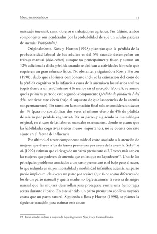 35Marco metodológico
manuales intensas), como obreros o trabajadores agrícolas. Por último, ambos
componentes son ponderados por la probabilidad de que un adulto padezca
de anemia: Prob(adulto).
Originalmente, Ross y Horton (1998) plantean que la pérdida de la
productividad laboral de los adultos es del 5% cuando desempeñan un
trabajo manual (blue-collar) aunque no principalmente físico y suman un
12% adicional a dicha pérdida cuando se dedican a actividades laborales que
requieren un gran esfuerzo físico. No obstante, y siguiendo a Ross y Horton
(1998), dado que el primer componente incluye la estimación del costo de
la pérdida cognitiva en la infancia a causa de la anemia en los salarios adultos
(equivalente a un rendimiento 4% menor en el mercado laboral), se asume
que la primera parte de este segundo componente (pérdida de productiv I del
5%) contiene este efecto (bajo el supuesto de que las secuelas de la anemia
son permanentes). Por tanto, en la estimación final solo se considera un factor
de 1% (para no contabilizar dos veces el mismo efecto de 4% de pérdida
de salario por pérdida cognitiva). Por su parte, y siguiendo la metodología
original, en el caso de las labores manuales extenuantes, donde se asume que
las habilidades cognitivas tienen menos importancia, no se cuenta con este
ajuste en el factor de influencia.
Por último, el tercer componente mide el costo asociado a la atención de
mujeres que dieron a luz de forma prematura por causa de la anemia. Scholl et
al. (1992) estiman que el riesgo de un parto prematuro es 2,7 veces más alto en
las mujeres que padecen de anemia que en las que no la padecen19
. Uno de los
principales problemas asociados a un parto prematuro es el bajo peso al nacer,
lo que redunda en mayor mortalidad y morbilidad infantiles; además, un parto
previo implica muchas veces un parto por cesárea (que tiene costos diferentes de
los de un parto natural) y que la madre no logre acumular la reserva de sangre
natural que las mujeres desarrollan para protegerse contra una hemorragia
severa durante el parto. En este sentido, un parto prematuro conlleva mayores
costos que un parto natural. Siguiendo a Ross y Horton (1998), se plantea la
siguiente ecuación para estimar este costo:
19	 En un estudio en base a mujeres de bajos ingresos en New Jersey, Estados Unidos.
 