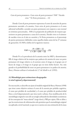 36 Impacto económico de la anemia en el Perú
Costo de parto prematuro= Costo extra de parto prematuro* PAR * Nacidos
vivos * % Partos prematuros… (4)
Donde Costo de parto prematuro representa el costo de atención de partos
prematuros asociado a la anemia, Costo extra de parto prematuro es el costo
adicional atribuible a atender un parto prematuro con respecto a uno normal
en términos porcentuales, PAR es la proporción de población de mujeres que
tuvieron un parto prematuro a causa de la anemia, Nacidos vivos es el número
de nacidos vivos en el año en cuestión y % Partos prematuros es el porcentaje
de partos prematuros (definidos como aquellos dados antes de las 37 semanas
de gestación). El PAR se define de la siguiente manera:
Donde Pr es la prevalencia de la anemia entre las MEF y denominamos
RR al riesgo relativo de las mujeres que padecen de anemia de tener un parto
prematuro (el riesgo relativo es el cociente entre el riesgo en el grupo con el
factor de riesgo y el riesgo en el grupo que no tiene dicho factor). Así, más
grande es la probabilidad de tener un parto prematuro si se padece de anemia;
Ross y Horton utilizan el estimado de 2,7 de Scholl et al. (1992).
3.2	Metodología para estimaciones desagregadas
(a nivel regional y departamental)
En esta sección, se describe un ajuste al modelo original de Ross y Horton (1998)
que tiene como objetivo estimar el costo de la anemia por pérdida cognitiva,
el costo por pérdida de escolaridad y el costo por pérdida de productividad
física a nivel departamental y por área rural o urbana. Esta modificación de la
metodología original es tan solo un arreglo utilizando las identidades económicas
de los conceptos de “masa salarial” (wage share) y PBI per cápita. Ello se debe a
que las restricciones de información solo permiten que la metodología original
sea aplicada a nivel nacional, ya que no se cuenta con una estimación de la masa
 