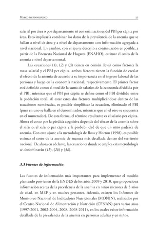 37Marco metodológico
salarial por área o por departamento ni con estimaciones del PBI per cápita por
área. Esto implicaría combinar los datos de la prevalencia de la anemia que se
hallan a nivel de área y a nivel de departamento con información agregada a
nivel nacional. En cambio, con el ajuste descrito a continuación es posible, a
partir de la Encuesta Nacional de Hogares (ENAHO), estimar el costo de la
anemia a nivel departamental.
Las ecuaciones (1), (2) y (3) tienen en común llevar como factores la
masa salarial y el PBI per cápita; ambos factores tienen la función de escalar
el efecto de la anemia de acuerdo a su importancia en el ingreso laboral de las
personas y luego en la economía nacional, respectivamente. El primer factor
está definido como el total de la suma de salarios de la economía dividida por
el PBI, mientras que el PBI per cápita se define como el PBI dividido entre
la población total. Al estar estos dos factores multiplicándose dentro de las
ecuaciones nombradas, es posible simplificar la ecuación, eliminado el PBI
(pues en uno se halla en el denominador, mientras que en el otro se encuentra
en el numerador). De esta forma, el término resultante es el salario per cápita.
Ahora el costo por la pérdida cognitiva depende del efecto de la anemia sobre
el salario, el salario per cápita y la probabilidad de que un niño padezca de
anemia. Con este ajuste a la metodología de Ross y Horton (1998), es posible
estimar el costo de la anemia de manera más detallada dentro del territorio
nacional. De ahora en adelante, las ecuaciones donde se emplea esta metodología
se denominarán (1b), (2b) y (3b).
3.3	Fuentes de información
Las fuentes de información más importantes para implementar el modelo
planteado provienen de la ENDES de los años 2009 y 2010, que proporciona
información acerca de la prevalencia de la anemia en niños menores de 5 años
de edad, en MEF y en madres gestantes. Además, existen los Informes de
Monitoreo Nacional de Indicadores Nutricionales (MONIN), realizados por
el Centro Nacional de Alimentación y Nutrición (CENAN) para varios años
(1997-2001, 2002-2004, 2008, 2008-2011), en los cuales existe información
detallada de la prevalencia de la anemia en personas adultas y en niños.
 