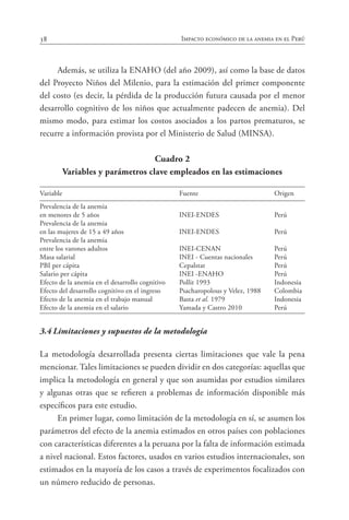 38 Impacto económico de la anemia en el Perú
Además, se utiliza la ENAHO (del año 2009), así como la base de datos
del Proyecto Niños del Milenio, para la estimación del primer componente
del costo (es decir, la pérdida de la producción futura causada por el menor
desarrollo cognitivo de los niños que actualmente padecen de anemia). Del
mismo modo, para estimar los costos asociados a los partos prematuros, se
recurre a información provista por el Ministerio de Salud (MINSA).
Cuadro 2
Variables y parámetros clave empleados en las estimaciones
Variable	 Fuente	 Origen
Prevalencia de la anemia
en menores de 5 años	 INEI-ENDES	 Perú
Prevalencia de la anemia
en las mujeres de 15 a 49 años	 INEI-ENDES	 Perú
Prevalencia de la anemia
entre los varones adultos	 INEI-CENAN	 Perú
Masa salarial	 INEI - Cuentas nacionales	 Perú
PBI per cápita	 Cepalstat	 Perú
Salario per cápita	 INEI -ENAHO	 Perú
Efecto de la anemia en el desarrollo cognitivo	 Pollit 1993	 Indonesia
Efecto del desarrollo cognitivo en el ingreso	 Psacharopolous y Velez, 1988 	 Colombia
Efecto de la anemia en el trabajo manual	 Basta et al. 1979	 Indonesia
Efecto de la anemia en el salario	 Yamada y Castro 2010	 Perú
3.4	Limitaciones y supuestos de la metodología
La metodología desarrollada presenta ciertas limitaciones que vale la pena
mencionar. Tales limitaciones se pueden dividir en dos categorías: aquellas que
implica la metodología en general y que son asumidas por estudios similares
y algunas otras que se refieren a problemas de información disponible más
específicos para este estudio.
En primer lugar, como limitación de la metodología en sí, se asumen los
parámetros del efecto de la anemia estimados en otros países con poblaciones
con características diferentes a la peruana por la falta de información estimada
a nivel nacional. Estos factores, usados en varios estudios internacionales, son
estimados en la mayoría de los casos a través de experimentos focalizados con
un número reducido de personas.
 
