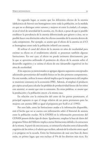 39Marco metodológico
En segundo lugar, se asume que los diferentes efectos de la anemia
(deficiencia de hierro) son homogéneos entre toda la población, en la medida
en que no se distingue entre varones y mujeres ni entre la ciudad y el campo,
ni en el nivel de severidad de la anemia, etc. Es decir, a pesar de que es posible
establecer la prevalencia de la anemia diferenciando por género o área, no es
posible hacer esta distinción sobre los efectos asumidos de la anemia dentro de
cada componente. Por ejemplo, se asume que el efecto de la anemia en el CI
es homogéneo entre toda la población infantil con anemia.
Al utilizar el canal del efecto de la anemia en años de escolaridad para
estimar su efecto en el rendimiento salarial, se presentan también algunas
limitaciones. En este caso, el efecto no puede estimarse directamente, por
lo que se aproxima utilizando el parámetro de efecto de la anemia sobre el
desarrollo cognitivo y se estima el efecto de este (desarrollo cognitivo) en los
años de escolaridad.
A los aspectos ya mencionados se agregan algunos supuestos conceptuales
adicionales provenientes del modelo básico en los dos primeros componentes.
En este sentido, utilizar la masa salarial implica que la importancia del empleo
se mantiene constante en la economía (PBI). Además, al emplear el producto
per cápita actual para calcular las pérdidas de productividad futura (de los niños
con anemia), se asume que este es constante. En otras palabras, se asume que
la producción y la población crecen a la misma tasa.
En relación con la estimación del costo de los partos prematuros, el
principal supuesto es que el riesgo relativo de un parto prematuro para las
mujeres con anemia (RR) es igual al propuesto por Scoll et al. (1992).
Por otro lado, entre las limitaciones atadas a la información disponible,
está el hecho que no se cuenta con información sobre el historial de anemia
entre la población escolar. Ni la ENDES ni la información proveniente del
CENAN poseen dicho tipo de datos. Igualmente, emplear la base de datos del
programa Niños del Milenio implica ciertas limitaciones debido a la estructura
de la misma. A partir de esta encuesta, se estimará la relación entre el desarrollo
cognitivo de los niños y el salario que reciben, además de la relación entre aquel
y su progreso en la escuela. Entre las limitaciones de usar esta base de datos
están, en primer lugar, que esta excluye al 5% de los distritos más ricos. En
 