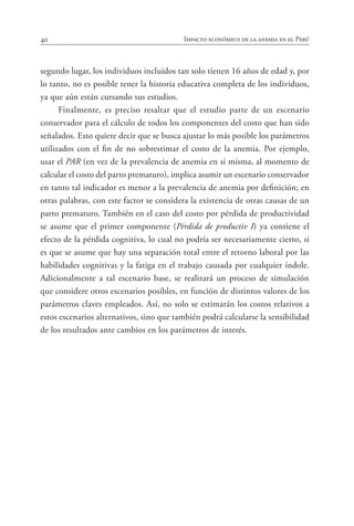 40 Impacto económico de la anemia en el Perú
segundo lugar, los individuos incluidos tan solo tienen 16 años de edad y, por
lo tanto, no es posible tener la historia educativa completa de los individuos,
ya que aún están cursando sus estudios.
Finalmente, es preciso resaltar que el estudio parte de un escenario
conservador para el cálculo de todos los componentes del costo que han sido
señalados. Esto quiere decir que se busca ajustar lo más posible los parámetros
utilizados con el fin de no sobrestimar el costo de la anemia. Por ejemplo,
usar el PAR (en vez de la prevalencia de anemia en sí misma, al momento de
calcular el costo del parto prematuro), implica asumir un escenario conservador
en tanto tal indicador es menor a la prevalencia de anemia por definición; en
otras palabras, con este factor se considera la existencia de otras causas de un
parto prematuro. También en el caso del costo por pérdida de productividad
se asume que el primer componente (Pérdida de productiv I) ya contiene el
efecto de la pérdida cognitiva, lo cual no podría ser necesariamente cierto, si
es que se asume que hay una separación total entre el retorno laboral por las
habilidades cognitivas y la fatiga en el trabajo causada por cualquier índole.
Adicionalmente a tal escenario base, se realizará un proceso de simulación
que considere otros escenarios posibles, en función de distintos valores de los
parámetros claves empleados. Así, no solo se estimarán los costos relativos a
estos escenarios alternativos, sino que también podrá calcularse la sensibilidad
de los resultados ante cambios en los parámetros de interés.
 