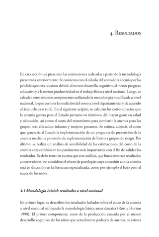 4. Resultados
En esta sección, se presentan las estimaciones realizadas a partir de la metodología
presentada anteriormente. Se comienza con el cálculo del costo de la anemia por las
pérdidas que esta ocasiona debido al menor desarrollo cognitivo, al menor progreso
educativo y a la menor productividad en el trabajo físico a nivel nacional. Luego, se
calculan estos mismos componentes utilizando la metodología modificada a nivel
nacional, lo que permite la medición del costo a nivel departamental y de acuerdo
al área urbana o rural. En el siguiente acápite, se calculan los costos directos que
la anemia genera para el Estado peruano en términos del mayor gasto en salud
y educación, así como el costo del tratamiento para combatir la anemia para los
grupos más afectados: infantes y mujeres gestantes. Se estima, además, el costo
que generaría al Estado la implementación de un programa de prevención de la
anemia mediante provisión de suplementación de hierro a grupos de riesgo. Por
último, se realiza un análisis de sensibilidad de las estimaciones del costo de la
anemia ante cambios en los parámetros más importantes con el fin de validar los
resultados. Se debe tener en cuenta que este análisis, que busca mostrar resultados
conservadores, no considera el efecto de patologías cuya conexión con la anemia
está en discusión en la literatura especializada, como por ejemplo el bajo peso al
nacer de los niños.
4.1	Metodología inicial: resultados a nivel nacional
En primer lugar, se describen los resultados hallados sobre el costo de la anemia
a nivel nacional utilizando la metodología básica antes descrita (Ross y Horton
1998). El primer componente, costo de la producción causada por el menor
desarrollo cognitivo de los niños que actualmente padecen de anemia, se estima
 