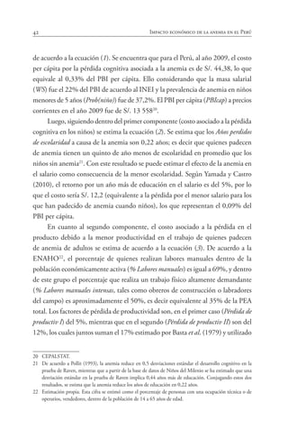 42 Impacto económico de la anemia en el Perú
de acuerdo a la ecuación (1). Se encuentra que para el Perú, al año 2009, el costo
per cápita por la pérdida cognitiva asociada a la anemia es de S/. 44,38, lo que
equivale al 0,33% del PBI per cápita. Ello considerando que la masa salarial
(WS) fue el 22% del PBI de acuerdo al INEI y la prevalencia de anemia en niños
menores de 5 años (Prob(niño)) fue de 37,2%. El PBI per cápita (PBIcap) a precios
corrientes en el año 2009 fue de S/. 13 55820
.
Luego, siguiendo dentro del primer componente (costo asociado a la pérdida
cognitiva en los niños) se estima la ecuación (2). Se estima que los Años perdidos
de escolaridad a causa de la anemia son 0,22 años; es decir que quienes padecen
de anemia tienen un quinto de año menos de escolaridad en promedio que los
niños sin anemia21
. Con este resultado se puede estimar el efecto de la anemia en
el salario como consecuencia de la menor escolaridad. Según Yamada y Castro
(2010), el retorno por un año más de educación en el salario es del 5%, por lo
que el costo sería S/. 12,2 (equivalente a la pérdida por el menor salario para los
que han padecido de anemia cuando niños), los que representan el 0,09% del
PBI per cápita.
En cuanto al segundo componente, el costo asociado a la pérdida en el
producto debido a la menor productividad en el trabajo de quienes padecen
de anemia de adultos se estima de acuerdo a la ecuación (3). De acuerdo a la
ENAHO22
, el porcentaje de quienes realizan labores manuales dentro de la
población económicamente activa (% Labores manuales) es igual a 69%, y dentro
de este grupo el porcentaje que realiza un trabajo físico altamente demandante
(% Labores manuales intensas, tales como obreros de construcción o labradores
del campo) es aproximadamente el 50%, es decir equivalente al 35% de la PEA
total. Los factores de pérdida de productividad son, en el primer caso (Pérdida de
productiv I) del 5%, mientras que en el segundo (Pérdida de productiv II) son del
12%, los cuales juntos suman el 17% estimado por Basta et al. (1979) y utilizado
20	 CEPALSTAT.
21	 De acuerdo a Pollit (1993), la anemia reduce en 0,5 desviaciones estándar el desarrollo cognitivo en la
prueba de Raven, mientras que a partir de la base de datos de Niños del Milenio se ha estimado que una
desviación estándar en la prueba de Raven implica 0,44 años más de educación. Conjugando estos dos
resultados, se estima que la anemia reduce los años de educación en 0,22 años.
22	 Estimación propia. Esta cifra se estimó como el porcentaje de personas con una ocupación técnica o de
operarios, vendedores, dentro de la población de 14 a 65 años de edad.
 