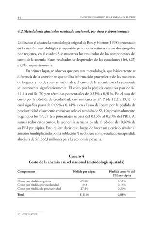 44 Impacto económico de la anemia en el Perú
4.2	Metodología ajustada: resultado nacional, por área y departamento
Utilizando el ajuste a la metodología original de Ross y Horton (1998) presentado
en la sección metodológica y requerido para poder estimar costos desagregados
por regiones, en el cuadro 3 se muestran los resultados de los componentes del
costo de la anemia. Estos resultados se desprenden de las ecuaciones (1b), (2b)
y (3b), respectivamente.
En primer lugar, se observa que con esta metodología, que básicamente se
diferencia de la anterior en que utiliza información proveniente de las encuestas
de hogares y no de cuentas nacionales, el costo de la anemia para la economía
se incrementa significativamente. El costo por la pérdida cognitiva pasa de S/.
44,4 a casi S/. 70 y en términos porcentuales de 0,33% a 0,51%. En el caso del
costo por la pérdida de escolaridad, este aumenta en S/. 7 (de 12,2 a 19,1), lo
cual significa pasar de 0,09% a 0,14% y en el caso del costo por la pérdida de
productividad el aumento en nuevos soles es también de S/. 10 aproximadamente,
llegando a los S/. 27 (en porcentajes se pasa del 0,13% al 0,20% del PBI). Al
sumar todos estos costos, la economía peruana pierde alrededor del 0,86% de
su PBI per cápita. Esto quiere decir que, luego de hacer un ejercicio similar al
anterior (multiplicando por la población25
) se obtiene como resultado una pérdida
absoluta de S/. 3363 millones para la economía peruana.
Cuadro 4
Costo de la anemia a nivel nacional (metodología ajustada)
Componentes	 Pérdida per cápita	 Pérdida como % del 	
		 PBI per cápita
Costo por pérdida cognitiva	 69,58	 0,51%
Costo por pérdida por escolaridad	 19,3	 0,14%
Costo por pérdida de productividad	 27,44	 0,20%
Total	 116,14	 0,86%
25	 CEPALSTAT.
 