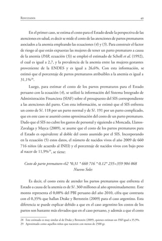 49Resultados
En el primer caso, se estima el costo para el Estado desde la perspectiva de las
atenciones en salud, es decir se mide el costo de las atenciones de partos prematuros
asociados a la anemia empleando las ecuaciones (4) y (5). Para construir el factor
de riesgo al que están expuestas las mujeres de tener un parto prematuro a causa
de la anemia (PAR, ecuación (5)) se empleó el estimado de Scholl et al. (1992),
el cual es igual a 2,7, y la prevalencia de la anemia entre las mujeres gestantes
proveniente de la ENDES y es igual a 26,6%. Con esta información, se
estimó que el porcentaje de partos prematuros atribuibles a la anemia es igual a
31,1%28
.
Luego, para estimar el costo de los partos prematuros para el Estado
peruano con la ecuación (4), se utilizó la información del Sistema Integrado de
Administración Financiera (SIAF) sobre el presupuesto del SIS correspondiente
a las atenciones del parto. Con esta información, se estimó que el SIS enfrenta
un costo de S/. 118 por un parto normal y de S/. 191 por un parto complicado,
que en este caso se asumió como aproximación del costo de un parto prematuro.
Dado que el SIS no cubre los gastos de personal y siguiendo a Moncada, Llanos-
Zavalaga y Mayca (2009), se asume que el costo de los partos prematuros para
el Estado es equivalente al doble del costo asumido por el SIS. Incorporando
en la ecuación (5) estos datos, el número de nacidos vivos el año 2009 de 660
716 niños (de acuerdo al INEI) y el porcentaje de nacidos vivos con bajo peso
al nacer de 11,9%29
, se tiene:
Costo de parto prematuro=62 *0,31 * 660 716 * 0,12* 235=359 904 068
Nuevos Soles
Es decir, el costo extra de atender los partos prematuros que enfrenta el
Estado a causa de la anemia es de S/. 360 millones al año aproximadamente. Este
monto representa el 0,08% del PBI peruano del año 2010, cifra que contrasta
con el 0,35% que hallan Drake y Bernztein (2009) para el caso argentino. Esta
diferencia se puede explicar debido a que en el caso argentino los costos de los
partos son bastante más elevados que en el caso peruano, y además a que el costo
28	 Este estimado es muy similar al de Drake y Bernztein (2009), quienes estiman un PAR igual a 35,9%.
29	 Aproximado como aquellos niños que nacieron con menos de 2500 gr.
 