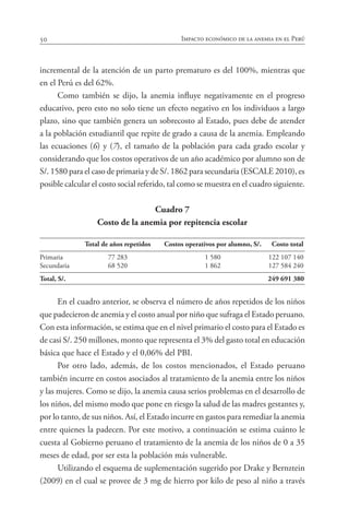 50 Impacto económico de la anemia en el Perú
incremental de la atención de un parto prematuro es del 100%, mientras que
en el Perú es del 62%.
Como también se dijo, la anemia influye negativamente en el progreso
educativo, pero esto no solo tiene un efecto negativo en los individuos a largo
plazo, sino que también genera un sobrecosto al Estado, pues debe de atender
a la población estudiantil que repite de grado a causa de la anemia. Empleando
las ecuaciones (6) y (7), el tamaño de la población para cada grado escolar y
considerando que los costos operativos de un año académico por alumno son de
S/. 1580 para el caso de primaria y de S/. 1862 para secundaria (ESCALE 2010), es
posible calcular el costo social referido, tal como se muestra en el cuadro siguiente.
Cuadro 7
Costo de la anemia por repitencia escolar
	 Total de años repetidos 	 Costos operativos por alumno, S/.	 Costo total
			
Primaria	 77 283	 1 580	 122 107 140
Secundaria	 68 520	 1 862	 127 584 240
Total, S/.	 	 	 249 691 380
En el cuadro anterior, se observa el número de años repetidos de los niños
que padecieron de anemia y el costo anual por niño que sufraga el Estado peruano.
Con esta información, se estima que en el nivel primario el costo para el Estado es
de casi S/. 250 millones, monto que representa el 3% del gasto total en educación
básica que hace el Estado y el 0,06% del PBI.
Por otro lado, además, de los costos mencionados, el Estado peruano
también incurre en costos asociados al tratamiento de la anemia entre los niños
y las mujeres. Como se dijo, la anemia causa serios problemas en el desarrollo de
los niños, del mismo modo que pone en riesgo la salud de las madres gestantes y,
por lo tanto, de sus niños. Así, el Estado incurre en gastos para remediar la anemia
entre quienes la padecen. Por este motivo, a continuación se estima cuánto le
cuesta al Gobierno peruano el tratamiento de la anemia de los niños de 0 a 35
meses de edad, por ser esta la población más vulnerable.
Utilizando el esquema de suplementación sugerido por Drake y Bernztein
(2009) en el cual se provee de 3 mg de hierro por kilo de peso al niño a través
 