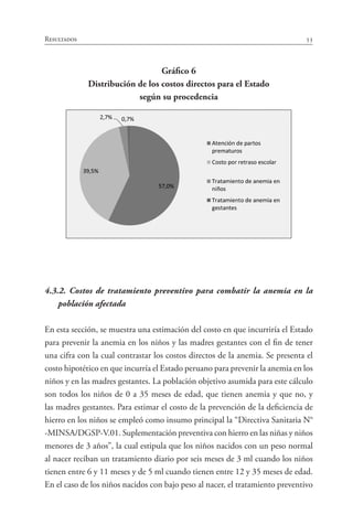 53Resultados
Gráfico 6
Distribución de los costos directos para el Estado
según su procedencia
4.3.2. Costos de tratamiento preventivo para combatir la anemia en la
población afectada
En esta sección, se muestra una estimación del costo en que incurriría el Estado
para prevenir la anemia en los niños y las madres gestantes con el fin de tener
una cifra con la cual contrastar los costos directos de la anemia. Se presenta el
costo hipotético en que incurría el Estado peruano para prevenir la anemia en los
niños y en las madres gestantes. La población objetivo asumida para este cálculo
son todos los niños de 0 a 35 meses de edad, que tienen anemia y que no, y
las madres gestantes. Para estimar el costo de la prevención de la deficiencia de
hierro en los niños se empleó como insumo principal la “Directiva Sanitaria N°
-MINSA/DGSP-V.01. Suplementación preventiva con hierro en las niñas y niños
menores de 3 años”, la cual estipula que los niños nacidos con un peso normal
al nacer reciban un tratamiento diario por seis meses de 3 ml cuando los niños
tienen entre 6 y 11 meses y de 5 ml cuando tienen entre 12 y 35 meses de edad.
En el caso de los niños nacidos con bajo peso al nacer, el tratamiento preventivo
 