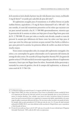 54 Impacto económico de la anemia en el Perú
de la anemia se inicia desde el primer mes de vida durante once meses, recibiendo
3 mg de hierro32
en jarabe por cada kilo de peso del niño33
.
El suplemento escogido para el tratamiento es el sulfato ferroso en jarabe
(sulfato ferroso, equivalente a 15 mg de hierro elemental/5 ml x 180 ml)34
. En
este sentido, el costo del tratamiento preventivo en los niños que nacieron con
un peso normal asciende a los S/. 5 700 000 aproximadamente, mientras que
la prevención de la anemia en niños con bajo peso al nacer llega hasta poco más
de S/. 2 700 000. El costo por niño es mucho más elevado cuando se trata de
prevenir la anemia por deficiencia de hierro entre los niños con bajo peso al
nacer que entre los niños que tuvieron un peso normal. Este hecho se debería a
que, para prevenir la anemia, los primeros deben de recibir una dosis de hierro
mucho mayor.
Estos costos corresponden solo a la compra del suplemento entregado a los
niños y no contemplan los gastos relacionados con la operación del sistema de
entrega de tales costos. De acuerdo al Grupo Impulsor Anemia NO, los gastos de
gestión serían el 15% del total de la inversión requerida para obtener el suplemento
necesario y hacer que este llegue hasta los niños. Asumiendo dicho porcentaje y
sumando los costos de gestión a los de la compra del suplemento, se alcanza el
costo total de S/. 9 766 134.
32	 La Directiva estipula una ración de entre 2 a 4 mg por cada kilo de peso del niño.
33	 Según Osorio (2002), los niños con bajo peso al nacer tienen en promedio la misma cantidad de hierro
en el organismo por kilo que los niños que nacieron con un peso apropiado, pero su reserva de hierro es
menor en términos absolutos. Esto, sumado a que tienen un mayor crecimiento durante los primeros
meses, hace que las reservas de hierro en su organismo se consuman más rápido, exponiéndolos a un mayor
riesgo de padecer anemia por deficiencia de hierro. Por esta razón reciben una dosis más grande de hierro.
Por ejemplo, dado un peso promedio de 10.55 kilos por niño de entre 12 y 35 meses de edad (estimado
utilizando la ENDES 2012), estos niños deberían recibir una dosis de 30mg de hierro, que es equivalente
a 10ml de jarabe de hierro.
34	 El costo de este jarabe por frasco es de S/. 0,97 cada uno, de acuerdo al costeo realizado por el Programa
Articulado Nutricional - PAN a julio de 2011 sobre sus operaciones.
 