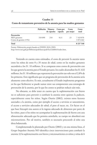 56 Impacto económico de la anemia en el Perú
Cuadro 11
Costo de tratamiento preventivo de la anemia para las madres gestantes
					
	 Población	 Número	 Costo por	 Costo	 Costo
		 de cápsulas	 cápsula	 por mujer	 total
Prevención 	 	 	 	 	
MEF gestantes	 310 090	 210	 0,11	 23	 7 163 078
Costos de gestión (15%)					 1 074 462
Total	 	 	 	 	 8 237 540
Fuente: Elaboración propia basada en ENDES 2010, INEI:
http://www.inei.gob.pe/biblioineipub/bancopub/Est/Lib0843/index.htm,
Teniendo en cuenta estos estimados, el costo de prevenir la anemia tanto
entre los niños de entre 0 y 35 meses de edad, como en las madres gestantes
ascendería a los S/. 18 millones. Si se comparan estos costos de prevención con
los que genera la anemia para el Estado peruano, los cuales alcanzaban los S/. 632
millones, los S/. 18 millones que representa la prevención tan solo son el 2,8% de
los primeros. Esto significaría que un programa de prevención de la anemia sería
altamente costo efectivo. Es más, actualmente el Estado implementa programas
en los que fácilmente se puede sumar entre sus componentes una estrategia de
prevención de la anemia, por lo que los costos se podrían reducir aún más.
No obstante, se debe tener en cuenta que la suplementación con hierro
no es suficiente para prevenir o combatir la anemia entre quienes la padecen,
especialmente entre los niños. Según Osorio (2002), existen otros factores
asociados a la anemia, como por ejemplo el acceso a servicios se saneamiento,
el acceso a servicios adecuados de salud, el peso al nacer, etc. Un factor en el
que hace hincapié esta autora es la ingesta adecuada de alimentos por parte de
los niños, pues si los niños no acompañan la suplementación de hierro con una
alimentación adecuada que les permita asimilarlo, su cuerpo no absorberá este
micronutriente. Por tal motivo, también es necesario procurarle al niño una
dieta balanceada.
Complementado lo planteado por Osorio (2002) y en esta misma línea, el
Grupo Impulsor Anemia NO identifica cinco intervenciones para combatir la
anemia: (i) la suplementación con hierro y micronutrientes en niños y niñas de 6
 