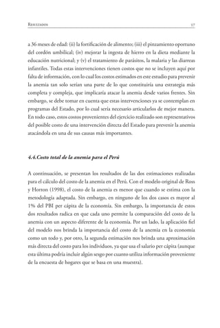 57Resultados
a 36 meses de edad: (ii) la fortificación de alimento; (iii) el pinzamiento oportuno
del cordón umbilical; (iv) mejorar la ingesta de hierro en la dieta mediante la
educación nutricional; y (v) el tratamiento de parásitos, la malaria y las diarreas
infantiles. Todas estas intervenciones tienen costos que no se incluyen aquí por
falta de información, con lo cual los costos estimados en este estudio para prevenir
la anemia tan solo serían una parte de lo que constituiría una estrategia más
completa y compleja, que implicaría atacar la anemia desde varios frentes. Sin
embargo, se debe tomar en cuenta que estas intervenciones ya se contemplan en
programas del Estado, por lo cual sería necesario articularlos de mejor manera.
En todo caso, estos costos provenientes del ejercicio realizado son representativos
del posible costo de una intervención directa del Estado para prevenir la anemia
atacándola en una de sus causas más importantes.
4.4.	Costo total de la anemia para el Perú
A continuación, se presentan los resultados de las dos estimaciones realizadas
para el cálculo del costo de la anemia en el Perú. Con el modelo original de Ross
y Horton (1998), el costo de la anemia es menor que cuando se estima con la
metodología adaptada. Sin embargo, en ninguno de los dos casos es mayor al
1% del PBI per cápita de la economía. Sin embargo, la importancia de estos
dos resultados radica en que cada uno permite la comparación del costo de la
anemia con un aspecto diferente de la economía. Por un lado, la aplicación fiel
del modelo nos brinda la importancia del costo de la anemia en la economía
como un todo y, por otro, la segunda estimación nos brinda una aproximación
más directa del costo para los individuos, ya que usa el salario per cápita (aunque
esta última podría incluir algún sesgo por cuanto utiliza información proveniente
de la encuesta de hogares que se basa en una muestra).
 