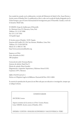 CENDOC/GRADE
ALCÁZAR, Lorena
Impacto económico de la anemia en el Perú / Lorena Alcázar.
Lima: GRADE; Acción contra el Hambre, 2012.
ANEMIA / COSTOS / ANALISIS ECONOMICO / SALUD PUBLICA / PERU
Este estudio ha contado con la colaboración y revisión del Ministerio de Salud, la Dra. Susan Horton y
Acción contra el Hambre Perú. La publicación se llevó a cabo con la ayuda de fondos designados por la
Unión Europea y por el Centro Internacional de Investigaciones para el Desarrollo, Canadá, a través de
la Iniciativa Think Tank.
© GRADE, Grupo de Análisis para el Desarrollo
Av. Almirante Grau 915, Barranco, Lima, Perú
Teléfono: (51-1) 247-9988
Fax: (51-1) 247-1854
www.grade.org.pe
© Acción contra el Hambre / ACH -España
Francisco del Castillo 235, Urb. San Antonio, Miraflores, Lima, Perú
Teléfono: (51-1) 628-2835/36
Móvil: (51-1) 980-311-706
http://www.accioncontraelhambre.org
Impreso en el Perú
Lima, diciembre de 2012
300 ejemplares
Corrección de estilo: Fortunata Barrios
Asistente de edición: Paula Pino V.
Diseño de carátula: Elena González
Diagramación e impresión: Impresiones y Ediciones Arteta E.I.R.L
Cajamarca 239 C, Barranco
ISBN: 978-9972-615-67-2
Hecho en el Depósito Legal en la Biblioteca Nacional del Perú: 2012-14804
Se autoriza la reproducción de partes de este libro solo para uso educativo o investigación, siempre que
se indique la fuente.
 