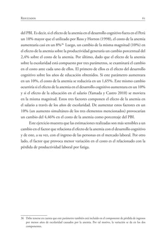 61Resultados
del PBI. Es decir, si el efecto de la anemia en el desarrollo cognitivo fuera en el Perú
un 10% mayor que el utilizado por Ross y Horton (1998), el costo de la anemia
aumentaría casi en un 8%36.
Luego, un cambio de la misma magnitud (10%) en
el efecto de la anemia sobre la productividad generaría un cambio porcentual del
2,4% sobre el costo de la anemia. Por último, dado que el efecto de la anemia
sobre la escolaridad está compuesto por tres parámetros, se examinará el cambio
en el costo ante cada uno de ellos. El primero de ellos es el efecto del desarrollo
cognitivo sobre los años de educación obtenidos. Si este parámetro aumentara
en un 10%, el costo de la anemia se reduciría en un 1,65%. Este mismo cambio
ocurriría si el efecto de la anemia en el desarrollo cognitivo aumentara en un 10%
y si el efecto de la educación en el salario (Yamada y Castro 2010) se moviera
en la misma magnitud. Estos tres factores componen el efecto de la anemia en
el salario a través de los años de escolaridad. De aumentar estos factores en un
10% (un aumento simultáneo de los tres elementos mencionados) provocarían
un cambio del 4,46% en el costo de la anemia como porcentaje del PBI.
Este ejercicio muestra que las estimaciones realizadas son más sensibles a un
cambio en el factor que relaciona el efecto de la anemia con el desarrollo cognitivo
y de este, a su vez, con el ingreso de las personas en el mercado laboral. Por otro
lado, el factor que provoca menor variación en el costo es el relacionado con la
pérdida de productividad laboral por fatiga.
36	 Debe tenerse en cuenta que este parámetro también está incluido en el componente de pérdida de ingresos
por menos años de escolaridad causados por la anemia. Por tal motivo, la variación se da en los dos
componentes.
 