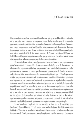 5. Conclusiones
Este estudio se centró en la estimación del costo que genera al Perú la prevalencia
de la anemia, pues conocer la carga que causa dicha patología en la economía
peruana proveerá una cifra objetiva para fundamentar cualquier política. Conocer
este costo proporciona una justificación más para combatir la anemia. Esto es
importante porque se trata de un problema severo de salud pública para el país,
que afecta a casi el 40% de los niños menores de 5 años y a más del 20% de las
MEF. Estas cifras son comparables con las que se presentan en países con menores
niveles de desarrollo, como muchos de los países de África.
El costo de la anemia se estimó tomando en cuenta la carga que representaba
para la economía peruana. El cálculo considera la influencia de la anemia en
el desarrollo y productividad de las personas para medir la importancia en la
producción y también el costo que la anemia genera para el Estado peruano.
Además, se realizó una estimación del costo que implicaría que el Estado peruano
realice un programa para combatir la anemia entre los niños y las mujeres gestantes
que la padecen. Los costos en términos de la producción agregada de la economía
se miden como los costos de la anemia que se generan por la pérdida de desarrollo
cognitivo de los niños, la cual repercute en su futuro desempeño en el mercado
laboral; los menos años de escolaridad que tienen los niños anémicos por causa
de la anemia, lo cual redunda en un menor salario; y la menor productividad
en las labores de los adultos que tienen anemia. Los costos para el Estado se
aproximaron por los costos de los partos prematuros a causa de la anemia y los
años de escolaridad extra de quienes repiten por causa de esta patología.
La metodología empleada en este estudio se basa en la desarrollada por
Jay Ross y Susan Horton (1998) como parte del trabajo de The Micronutrient
Initiative. También se han hecho estudios similares, tanto a nivel nacional como
internacional. En el marco de esta metodología, este estudio incorpora elementos
 