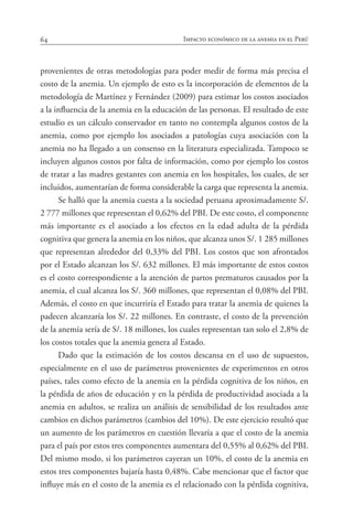 64 Impacto económico de la anemia en el Perú
provenientes de otras metodologías para poder medir de forma más precisa el
costo de la anemia. Un ejemplo de esto es la incorporación de elementos de la
metodología de Martínez y Fernández (2009) para estimar los costos asociados
a la influencia de la anemia en la educación de las personas. El resultado de este
estudio es un cálculo conservador en tanto no contempla algunos costos de la
anemia, como por ejemplo los asociados a patologías cuya asociación con la
anemia no ha llegado a un consenso en la literatura especializada. Tampoco se
incluyen algunos costos por falta de información, como por ejemplo los costos
de tratar a las madres gestantes con anemia en los hospitales, los cuales, de ser
incluidos, aumentarían de forma considerable la carga que representa la anemia.
Se halló que la anemia cuesta a la sociedad peruana aproximadamente S/.
2 777 millones que representan el 0,62% del PBI. De este costo, el componente
más importante es el asociado a los efectos en la edad adulta de la pérdida
cognitiva que genera la anemia en los niños, que alcanza unos S/. 1 285 millones
que representan alrededor del 0,33% del PBI. Los costos que son afrontados
por el Estado alcanzan los S/. 632 millones. El más importante de estos costos
es el costo correspondiente a la atención de partos prematuros causados por la
anemia, el cual alcanza los S/. 360 millones, que representan el 0,08% del PBI.
Además, el costo en que incurriría el Estado para tratar la anemia de quienes la
padecen alcanzaría los S/. 22 millones. En contraste, el costo de la prevención
de la anemia sería de S/. 18 millones, los cuales representan tan solo el 2,8% de
los costos totales que la anemia genera al Estado.
Dado que la estimación de los costos descansa en el uso de supuestos,
especialmente en el uso de parámetros provenientes de experimentos en otros
países, tales como efecto de la anemia en la pérdida cognitiva de los niños, en
la pérdida de años de educación y en la pérdida de productividad asociada a la
anemia en adultos, se realiza un análisis de sensibilidad de los resultados ante
cambios en dichos parámetros (cambios del 10%). De este ejercicio resultó que
un aumento de los parámetros en cuestión llevaría a que el costo de la anemia
para el país por estos tres componentes aumentara del 0,55% al 0,62% del PBI.
Del mismo modo, si los parámetros cayeran un 10%, el costo de la anemia en
estos tres componentes bajaría hasta 0,48%. Cabe mencionar que el factor que
influye más en el costo de la anemia es el relacionado con la pérdida cognitiva,
 