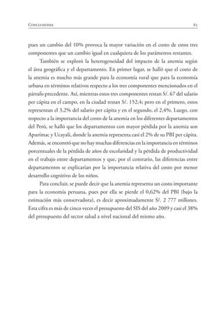 65Conclusiones
pues un cambio del 10% provoca la mayor variación en el costo de estos tres
componentes que un cambio igual en cualquiera de los parámetros restantes.
También se exploró la heterogeneidad del impacto de la anemia según
el área geográfica y el departamento. En primer lugar, se halló que el costo de
la anemia es mucho más grande para la economía rural que para la economía
urbana en términos relativos respecto a los tres componentes mencionados en el
párrafo precedente. Así, mientras estos tres componentes restan S/. 67 del salario
per cápita en el campo, en la ciudad restan S/. 152,4; pero en el primero, estos
representan el 3,2% del salario per cápita y en el segundo, el 2,4%. Luego, con
respecto a la importancia del costo de la anemia en los diferentes departamentos
del Perú, se halló que los departamentos con mayor pérdida por la anemia son
Apurímac y Ucayali, donde la anemia representa casi el 2% de su PBI per cápita.
Además, se encontró que no hay muchas diferencias en la importancia en términos
porcentuales de la pérdida de años de escolaridad y la pérdida de productividad
en el trabajo entre departamentos y que, por el contrario, las diferencias entre
departamentos se explicarían por la importancia relativa del costo por menor
desarrollo cognitivo de los niños.
Para concluir, se puede decir que la anemia representa un costo importante
para la economía peruana, pues por ella se pierde el 0,62% del PBI (bajo la
estimación más conservadora), es decir aproximadamente S/. 2 777 millones.
Esta cifra es más de cinco veces el presupuesto del SIS del año 2009 y casi el 38%
del presupuesto del sector salud a nivel nacional del mismo año.
 