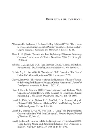 Referencias bibliográficas
Alderman, H., Berhman, J. R., Ross, D. R. y R. Sabot (1996). “The returns
to endogenous human capital in Pakistan´s rural wage labour market”.
Oxford Bulletin of Economics and Statistics 58, Issue 1: 29-55.
Allen, L. H. (2000). “Anemia and Iron Deficiency: Effects on Pregnancy
Outcome”. American of Clinical Nutrition 2000; 71 (5 suppl):
1280S-4S.
Bobonis, G., Miguel, E. y Ch. Puri-Sharman (2006). “Anemia and School
Participation”. The Journal of Human Resources 41, No. 4: 692-721.
Gaviria, A. y A. Hoyos (2011). “Anemia and Child Education: The Case of
Colombia”. Desarrollo y Sociedad 68, II semestre: 47-77.
Glewwe, P. (1996). “The relevance of Standard Estimates of Rates of Return
to Schooling for Education Policy: A Critical Assessment”. Journal of
Development economics 51, Issue 2: 267-290.
Haas, J. D. y T. Brownlie (2001) “Iron Deficiency and Reduced Work
Capacity: A Critical Review of the Research to Determine a Causal
Relationship”. The Journal of Nutrition 131, No. 2: 676S-690S.
Lozoff, B., Klein, N. K., Nelson, E. C., McClish, D. K., Manuel, M. y M.
Chacon (1998). “Behavior of Infants With Iron Deficiency Anemia”.
Child Development 69, No. 1: 24-36.
Lozoff, B., Jimenez E. y A. W. Wolf (1991). “Long Term Developmental
Outcome of Infants With Iron Deficiency”. The New England Journal
of Medicine 35, No. 10. 	
Lozoff, B., Beard J., Connor J., Felt, B., Georgief, M. y T. Schallert (2006).
“Long-Lasting Neural and Behavioral Effects of Iron Deficiency in
Infancy”. Nutr Rev. 2006 May; 64(5 Pt 2): S34-S91.
 