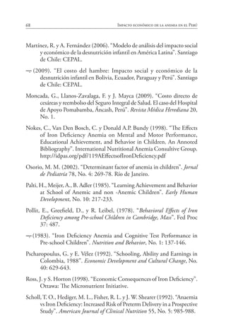 68 Impacto económico de la anemia en el Perú
Martínez, R. y A. Fernández (2006). “Modelo de análisis del impacto social
y económico de la desnutrición infantil en América Latina”. Santiago
de Chile: CEPAL.
―. (2009). “El costo del hambre: Impacto social y económico de la
desnutrición infantil en Bolivia, Ecuador, Paraguay y Perú”. Santiago
de Chile: CEPAL.
Moncada, G., Llanos-Zavalaga, F. y J. Mayca (2009). “Costo directo de
cesáreas y reembolso del Seguro Integral de Salud. El caso del Hospital
de Apoyo Pomabamba, Áncash, Perú”. Revista Médica Herediana 20,
No. 1.
Nokes, C., Van Den Bosch, C. y Donald A.P. Bundy (1998). “The Effects
of Iron Deficiency Anemia on Mental and Motor Performance,
Educational Achievement, and Behavior in Children. An Annoted
Bibliography”. International Nutritional Anemia Consultive Group.
http://idpas.org/pdf/119AEffectsofIronDeficiency.pdf
Osorio, M. M. (2002). “Determinant factor of anemia in children”. Jornal
de Pediatría 78, No. 4: 269-78. Río de Janeiro.
Palti, H., Meijer, A., B. Adler (1985). “Learning Achievement and Behavior
at School of Anemic and non -Anemic Children”. Early Human
Development, No. 10: 217-233.
Pollit, E., Greefield, D., y R. Leibel, (1978). “Behavioral Effects of Iron
Deficiency among Pre-school Children in Cambridge, Mass”. Fed Proc
37: 487.
―. (1983). “Iron Deficiency Anemia and Cognitive Test Performance in
Pre-school Children”. Nutrition and Behavior, No. 1: 137-146.
Pscharopoulus, G. y E. Vélez (1992). “Schooling, Ability and Earnings in
Colombia, 1988”. Economic Development and Cultural Change, No.
40: 629-643.
Ross, J. y S. Horton (1998). “Economic Consequences of Iron Deficiency”.
Ottawa: The Micronutrient Initiative.
Scholl,T. O., Hediger, M. L., Fisher, R. L. y J. W. Shearer (1992). “Anaemia
vs Iron Deficiency: Increased Risk of Preterm Delivery in a Prospective
Study”. American Journal of Clinical Nutrition 55, No. 5: 985-988.
 
