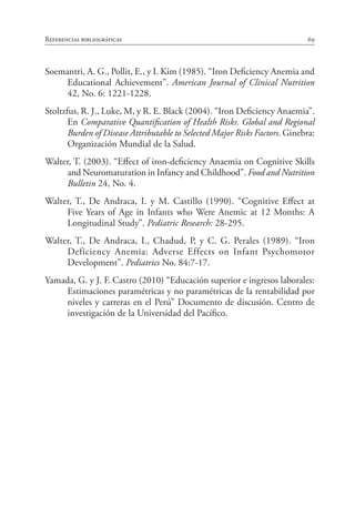 69Referencias bibliográficas
Soemantri, A. G., Pollit, E., y I. Kim (1985). “Iron Deficiency Anemia and
Educational Achievement”. American Journal of Clinical Nutrition
42, No. 6: 1221-1228.
Stoltzfus, R. J., Luke, M, y R. E. Black (2004). “Iron Deficiency Anaemia”.
En Comparative Quantification of Health Risks. Global and Regional
Burden of Disease Attributable to Selected Major Risks Factors. Ginebra:
Organización Mundial de la Salud.
Walter, T. (2003). “Effect of iron-deficiency Anaemia on Cognitive Skills
and Neuromaturation in Infancy and Childhood”. Food and Nutrition
Bulletin 24, No. 4.
Walter, T., De Andraca, I. y M. Castillo (1990). “Cognitive Effect at
Five Years of Age in Infants who Were Anemic at 12 Months: A
Longitudinal Study”. Pediatric Research: 28-295.
Walter, T., De Andraca, I., Chadud, P, y C. G. Perales (1989). “Iron
Deficiency Anemia: Adverse Effects on Infant Psychomotor
Development”. Pediatrics No. 84:7-17.
Yamada, G. y J. F. Castro (2010) “Educación superior e ingresos laborales:
Estimaciones paramétricas y no paramétricas de la rentabilidad por
niveles y carreras en el Perú” Documento de discusión. Centro de
investigación de la Universidad del Pacífico.
 