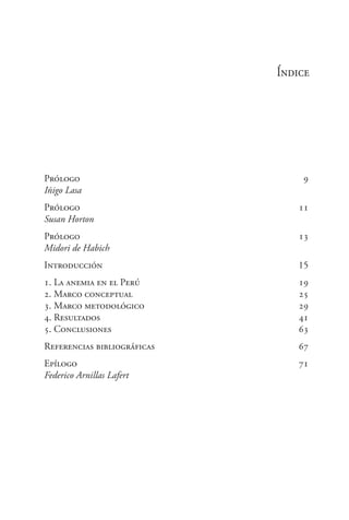 Índice
Prólogo	 9
Iñigo Lasa	
Prólogo	 11
Susan Horton
Prólogo	 13
Midori de Habich
Introducción	 15
1. La anemia en el Perú 	 19
2. Marco conceptual 	 25
3. Marco metodológico 	 29
4. Resultados 	 41
5. Conclusiones	 63
Referencias bibliográficas	 67
Epílogo	 71
Federico Arnillas Lafert
 