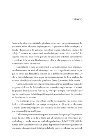 Epílogo
Como se ha visto, este trabajo ha girado en torno a tres preguntas centrales. La
primera se refiere a los costos que representa la prevalencia de la anemia para el
Estado y la economía del país que, como bien se dice en las líneas iniciales del
trabajo, “es uno de los problemas de salud más importantes a nivel mundial”. La
segunda concierne a los costos que tendría que asumir el Estado para enfrentar
el problema de la anemia. Finalmente, se evalúa la relación costo-beneficio de la
intervención estatal en esta área.
Laconclusiónesclara:laprevalenciadelaanemiaimplicauncostoimportante
para la economía nacional, el mismo que, a su vez, es significativamente mayor
que los costos que demanda la atención de la población que sufre este mal. De
ello se derivaría la conveniencia, por razones económicas, de llevar adelante las
acciones identificadas y costeadas para hacer frente al problema de la anemia.
Como suele ocurrir con estas investigaciones, a la vez que se busca responder
preguntas, el desarrollo del estudio motiva nuevas interrogantes tanto al interior
del proceso de análisis como fuera de él, como por ejemplo sobre el rol de este
tipo de estudios para definir las políticas públicas cuando se habla de garantizar
los derechos de las personas.
No es el propósito de este epílogo abordar interrogantes, ya que estas notas
finales, a diferencia del documento que acompañan, se ubican frente al tema de
la anemia desde una perspectiva que podemos calificar como testimonial, antes
que como analítica o académica.
La historia que queremos compartir tiene como hito principal los primeros
meses del año 2010 y va de la mano con el seguimiento al presupuesto por
resultados y la circulación de los resultados preliminares de la ENDES 2009. La
mirada de los datos motivó que un grupo de personas de diversas organizaciones
vinculadas a los derechos de la infancia, la lucha contra la pobreza y, en especial,
 