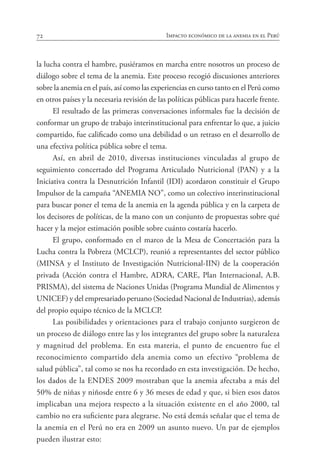 72 Impacto económico de la anemia en el Perú
la lucha contra el hambre, pusiéramos en marcha entre nosotros un proceso de
diálogo sobre el tema de la anemia. Este proceso recogió discusiones anteriores
sobre la anemia en el país, así como las experiencias en curso tanto en el Perú como
en otros países y la necesaria revisión de las políticas públicas para hacerle frente.
El resultado de las primeras conversaciones informales fue la decisión de
conformar un grupo de trabajo interinstitucional para enfrentar lo que, a juicio
compartido, fue calificado como una debilidad o un retraso en el desarrollo de
una efectiva política pública sobre el tema.
Así, en abril de 2010, diversas instituciones vinculadas al grupo de
seguimiento concertado del Programa Articulado Nutricional (PAN) y a la
Iniciativa contra la Desnutrición Infantil (IDI) acordaron constituir el Grupo
Impulsor de la campaña “ANEMIA NO”, como un colectivo interinstitucional
para buscar poner el tema de la anemia en la agenda pública y en la carpeta de
los decisores de políticas, de la mano con un conjunto de propuestas sobre qué
hacer y la mejor estimación posible sobre cuánto costaría hacerlo.
El grupo, conformado en el marco de la Mesa de Concertación para la
Lucha contra la Pobreza (MCLCP), reunió a representantes del sector público
(MINSA y el Instituto de Investigación Nutricional-IIN) de la cooperación
privada (Acción contra el Hambre, ADRA, CARE, Plan Internacional, A.B.
PRISMA), del sistema de Naciones Unidas (Programa Mundial de Alimentos y
UNICEF) y del empresariado peruano (Sociedad Nacional de Industrias), además
del propio equipo técnico de la MCLCP.
Las posibilidades y orientaciones para el trabajo conjunto surgieron de
un proceso de diálogo entre las y los integrantes del grupo sobre la naturaleza
y magnitud del problema. En esta materia, el punto de encuentro fue el
reconocimiento compartido dela anemia como un efectivo “problema de
salud pública”, tal como se nos ha recordado en esta investigación. De hecho,
los dados de la ENDES 2009 mostraban que la anemia afectaba a más del
50% de niñas y niñosde entre 6 y 36 meses de edad y que, si bien esos datos
implicaban una mejora respecto a la situación existente en el año 2000, tal
cambio no era suficiente para alegrarse. No está demás señalar que el tema de
la anemia en el Perú no era en 2009 un asunto nuevo. Un par de ejemplos
pueden ilustrar esto:
 
