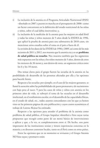 73Epílogo
i)	 La inclusión de la anemia en el Programa Articulado Nutricional (PAN)
–diseñado en 2007 y puesto en marcha en el presupuesto de 2008– como
un factor concurrente en la definición del estado nutricional de las niñas
y niños, sobre el cual debía intervenirse; y,
ii)	 La inclusión de la medición de la anemia para las mujeres en edad fértil
y todas las niñas y niños menores de 5 años desde la ENDES de 1996,
que aplicó la prueba de anemia para una submuestra de 2818 casos, sin
mencionar otros estudios sobre el tema en el país o fuera de él.
	 La revisión de los datos de las ENDES de 1996 y 2009, así como de los más
recientes de 2011 y 2012, nos muestra que la anemia era y es un problema
de salud pública no resuelto. Nos muestra también que los segmentos
más expuestos son las niñas y los niños menores de 5 años, dentro de estos
los menores de 36 meses y, aun dentro de estos, un segmento crítico entre
los 6 y los 18 meses.
Dos temas claves para el grupo fueron las secuelas de la anemia en las
posibilidades de desarrollo de las personas afectadas por ella y las opciones
para hacerle frente.
Respecto a las secuelas: por ejemplo, en el caso de las mujeres gestantes, se
llamó la atención sobre las probabilidades de parto prematuro y de nacimientos
con bajo peso al nacer. Y para los casos de niñas y niños con anemia en los
primeros años de vida, se subrayó el tema de las secuelas en el desarrollo
intelectual, en el rendimiento escolar, en el desarrollo de las capacidades físicas,
en el estado de salud, etc., todos asuntos concordantes con los que ya hemos
visto en las primeras páginas de esta publicación y cuyos costos económicos el
trabajo de Lorena Alcázar ha estimado.
Respecto a las opciones para atender el problema de la anemia como
problema de salud pública, el Grupo Impulsor identificó e hizo suyas varias
propuestas que recogió como parte de un menú básico de intervenciones
a aplicar y que, a la vez, se complementaran entre sí. De hecho, una parte
importante de las instituciones tenían y tienen experiencias concretas en la
materia y en diversos contextos locales, tanto en el Perú como en otros países.
Entre las opciones que en su momento se revisaron y el Grupo Anemia
NO hizo suyas y promueve están:
 