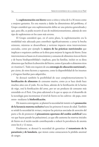 74 Impacto económico de la anemia en el Perú
La suplementación con hierro tanto a niños y niñas de 6 a 36 meses como
a mujeres gestantes. En esta materia y dadas las dimensiones del problema, el
Grupo consideró que esta suplementación debía ser una práctica generalizada y
que, para ello, se podía recurrir al uso de multimicronutrientes, además de otro
tipo de suplementos en los casos más severos.
El Grupo consideró que, en el corto plazo, la suplementación era la
modalidad más adecuada para contribuir significativamente a cerrar la brecha
existente, mientras se desarrollaran y tuvieran impacto otras intervenciones
asociadas, como por ejemplo la mejora de las prácticas nutricionales que
implican o requieren cambios en la dieta para mejorar la ingesta de hierro. Estas
intervenciones se basan en el conocimiento y consumo de alimentos ricos en hierro
y de buena biodisponibilidad e implican, para las familias, incluir en su dieta
alimentos que faciliten la absorción del hierro, como el pescado o alimentos ricos
en vitamina C.Todo esto requiere de una estrategia de educación nutricional y,
por cierto, de otros factores y supuestos, como la disponibilidad de los insumos
y el ingreso familiar para adquirirlos.
Se destacó también la posibilidad de usar complementariamente la
fortificación de alimentos de consumo masivo, como ya se hace desde hace
muchos años con el yodo. En esa línea, además de la fortificación de la harina
de trigo, está la fortificación del arroz, por ser un producto de consumo más
extendido en el Perú. Una pista adicional es la que se apoya en el desarrollo de
la tecnología para incrementar el nivel de hierro en los cultivos –de papa, entre
otros– mediante la biofortificación.
De manera convergente, se planteó la necesidad de insistir en la promoción
de la lactancia materna exclusiva hasta los primeros 6 meses de edad. También
se señaló la necesidad de revisar y mejorar las prácticas asociadas de atención del
parto a fin de promover el pinzamiento oportuno del cordón umbilical (una
vez que hayan parado las pulsaciones), ya que ello aumenta las reservas iniciales
de hierro en el recién nacido contribuyendo a reducir la prevalencia de anemia
entre los 6 y 12 meses.
Finalmente, se destacó la necesidad de garantizar el tratamiento de la
parasitosis y de lamalaria, que tienen como consecuencia la pérdida anormal
de sangre.
 