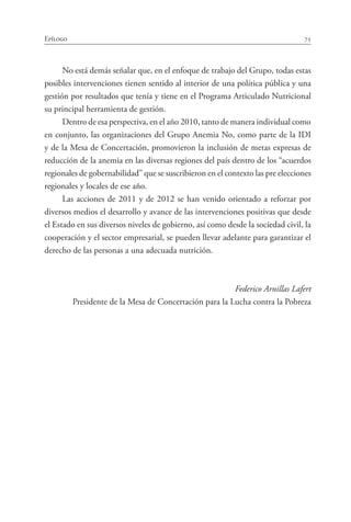 75Epílogo
No está demás señalar que, en el enfoque de trabajo del Grupo, todas estas
posibles intervenciones tienen sentido al interior de una política pública y una
gestión por resultados que tenía y tiene en el Programa Articulado Nutricional
su principal herramienta de gestión.
Dentro de esa perspectiva, en el año 2010, tanto de manera individual como
en conjunto, las organizaciones del Grupo Anemia No, como parte de la IDI
y de la Mesa de Concertación, promovieron la inclusión de metas expresas de
reducción de la anemia en las diversas regiones del país dentro de los “acuerdos
regionales de gobernabilidad” que se suscribieron en el contexto las pre elecciones
regionales y locales de ese año.
Las acciones de 2011 y de 2012 se han venido orientado a reforzar por
diversos medios el desarrollo y avance de las intervenciones positivas que desde
el Estado en sus diversos niveles de gobierno, así como desde la sociedad civil, la
cooperación y el sector empresarial, se pueden llevar adelante para garantizar el
derecho de las personas a una adecuada nutrición.
Federico Arnillas Lafert
Presidente de la Mesa de Concertación para la Lucha contra la Pobreza
 