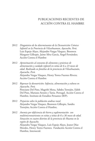 PUBLICACIONES RECIENTES DE
ACCIÓN CONTRA EL HAMBRE
2012	 Diagnóstico de los determinantes de la Desnutrición Crónica
Infantil en la Provincia de Vilcashuaman, Ayacucho, Perú.
	 Luis Espejo Alayo, Alejandro Vargas Vásquez, Bronwen
Margaret Gillespie, Jaime Silva García, Ángel Fernández;
Acción Contra el Hambre
2012	 Aproximación al consumo de alimentos y prácticas de
alimentación y cuidado infantil en niños de 6 a 23 meses de
edad. Realizado en familias de la provincia de Vilcashuamán,
Ayacucho, Perú.
	 Alejandro Vargas Vásquez, Henry Torres Fuentes Rivera;
Acción Contra el Hambre
2012	 Repensar la desnutrición: Infancia, alimentación y cultura en
Ayacucho, Perú.
	 Ponciano Del Pino, Magrith Mena, Sabdra Torrejón, Edith
Del Pino, Mariano Aronés y Tania. Portugal. Acción Contra el
Hambre, Instituto de Estudios Peruanos (IEP).
2012	 Prejuicios sobre la población andina rural.
	 Alejandro Vargas Vásquez, Bronwen Gillespie, Sandra
Torrejón; Acción Contra el Hambre.
2012	 Anemia por deficiencia de hierro y suplementación con
multimicronutrientes en niños y niñas de 6 a 36 meses de edad.
Situación en cuatro distritos de la provincia de Huanta en la
región de Ayacucho.
	 Alejandro Vargas Vásquez, Luis Espejo Alayo, Jeanet Díaz
Morales, Henry Torres Fuentes; Fundación Acción Contra el
Hambre, Intersocial.
 