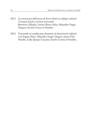 78 Impacto económico de la anemia en el Perú
2012	 La anemia por deficiencia de hierro desde un enfoque cultural.
Conceptos locales y técnicas ancestrales.
	 Bronwen Gillespie, Leonor Rivera Sulca, Alejandro Vargas
Vásquez; Acción Contra el Hambre.
2012	 Generando un modelo para disminuir la desnutrición infantil.
	 Luis Espejo Alayo, Alejandro Vargas Vásquez, Jeanet Díaz
Morales, Lidia Quispe Caracela; Acción Contra el Hambre.
 