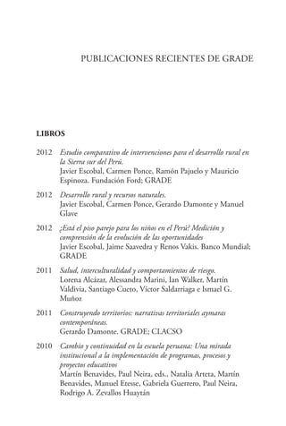 PUBLICACIONES RECIENTES DE GRADE
LIBROS
2012	 Estudio comparativo de intervenciones para el desarrollo rural en
la Sierra sur del Perú.
	 Javier Escobal, Carmen Ponce, Ramón Pajuelo y Mauricio
Espinoza. Fundación Ford; GRADE
2012	 Desarrollo rural y recursos naturales.
	 Javier Escobal, Carmen Ponce, Gerardo Damonte y Manuel
Glave
2012	 ¿Está el piso parejo para los niños en el Perú? Medición y
comprensión de la evolución de las oportunidades
	 Javier Escobal, Jaime Saavedra y Renos Vakis. Banco Mundial;
GRADE
2011	 Salud, interculturalidad y comportamientos de riesgo.
	 Lorena Alcázar, Alessandra Marini, Ian Walker, Martín
Valdivia, Santiago Cueto, Víctor Saldarriaga e Ismael G.
Muñoz
2011	 Construyendo territorios: narrativas territoriales aymaras
contemporáneas.
	 Gerardo Damonte. GRADE; CLACSO
2010	 Cambio y continuidad en la escuela peruana: Una mirada
institucional a la implementación de programas, procesos y
proyectos educativos
	 Martín Benavides, Paul Neira, eds., Natalia Arteta, Martín
	 Benavides, Manuel Etesse, Gabriela Guerrero, Paul Neira,
	 Rodrigo A. Zevallos Huaytán
 