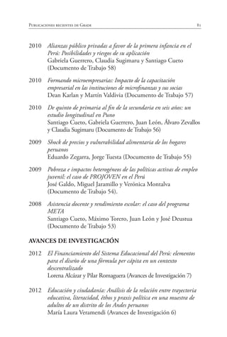 81Publicaciones recientes de Grade
2010	 Alianzas público privadas a favor de la primera infancia en el
Perú: Posibilidades y riesgos de su aplicación
	 Gabriela Guerrero, Claudia Sugimaru y Santiago Cueto
	 (Documento de Trabajo 58)
2010	 Formando microempresarias: Impacto de la capacitación
empresarial en las instituciones de microfinanzas y sus socias
	 Dean Karlan y Martín Valdivia (Documento de Trabajo 57)
2010	 De quinto de primaria al fin de la secundaria en seis años: un
estudio longitudinal en Puno
	 Santiago Cueto, Gabriela Guerrero, Juan León, Álvaro Zevallos
y Claudia Sugimaru (Documento de Trabajo 56)
2009	 Shock de precios y vulnerabilidad alimentaria de los hogares
peruanos
	 Eduardo Zegarra, Jorge Tuesta (Documento de Trabajo 55)
2009	 Pobreza e impactos heterogéneos de las políticas activas de empleo
juvenil: el caso de PROJOVEN en el Perú
	 José Galdo, Miguel Jaramillo y Verónica Montalva
	 (Documento de Trabajo 54).
2008	 Asistencia docente y rendimiento escolar: el caso del programa
META
	 Santiago Cueto, Máximo Torero, Juan León y José Deustua
	 (Documento de Trabajo 53)
AVANCES DE INVESTIGACIÓN
2012	 El Financiamiento del Sistema Educacional del Perú: elementos
para el diseño de una fórmula per cápita en un contexto
descentralizado
	 Lorena Alcázar y Pilar Romaguera (Avances de Investigación 7)
2012	 Educación y ciudadanía: Análisis de la relación entre trayectoria
educativa, literacidad, êthos y praxis política en una muestra de
adultos de un distrito de los Andes peruanos
	 María Laura Veramendi (Avances de Investigación 6)
 